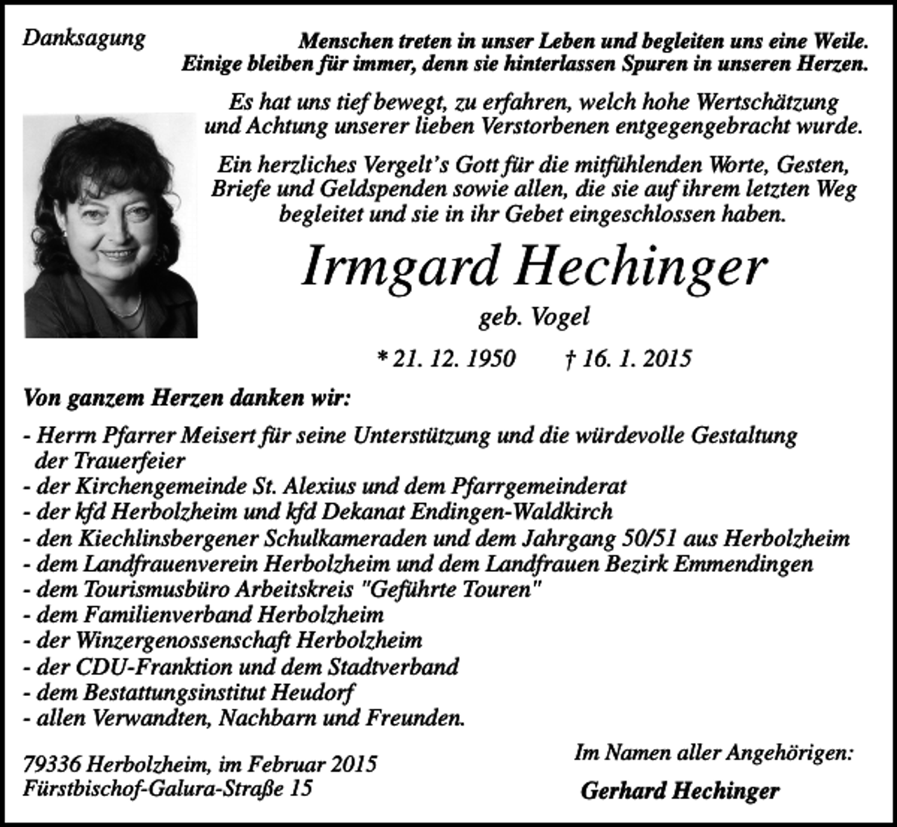 <p>Danksagung</p><p>Menschen treten in unser Leben und begleiten uns eine Weile.<br />Einige bleiben für immer, denn sie hinterlassen Spuren in unseren Herzen.</p><p>Es hat uns tief bewegt, zu erfahren, welch hohe Wertschätzung<br />und Achtung unserer lieben Verstorbenen entgegengebracht wurde.<br />Ein herzliches Vergelt’s Gott für die mitfühlenden Worte, Gesten,<br />Briefe und Geldspenden sowie allen, die sie auf ihrem letzten Weg<br />begleitet und sie in ihr Gebet eingeschlossen haben.</p><p>Irmgard Hechinger<br />geb. Vogel<br />* 21. 12. 1950</p><p>† 16. 1. 2015</p><p>Von ganzem Herzen danken wir:<br />- Herrn Pfarrer Meisert für seine Unterstützung und die würdevolle Gestaltung<br />der Trauerfeier<br />- der Kirchengemeinde St. Alexius und dem Pfarrgemeinderat<br />- der kfd Herbolzheim und kfd Dekanat Endingen-Waldkirch<br />- den Kiechlinsbergener Schulkameraden und dem Jahrgang 50/51 aus Herbolzheim<br />- dem Landfrauenverein Herbolzheim und dem Landfrauen Bezirk Emmendingen<br />- dem Tourismusbüro Arbeitskreis "Geführte Touren"<br />- dem Familienverband Herbolzheim<br />- der Winzergenossenschaft Herbolzheim<br />- der CDU-Franktion und dem Stadtverband<br />- dem Bestattungsinstitut Heudorf<br />- allen Verwandten, Nachbarn und Freunden.<br />Im Namen aller Angehörigen:<br />79336 Herbolzheim, im Februar 2015<br />Fürstbischof-Galura-Straße 15<br />Gerhard Hechinger</p>