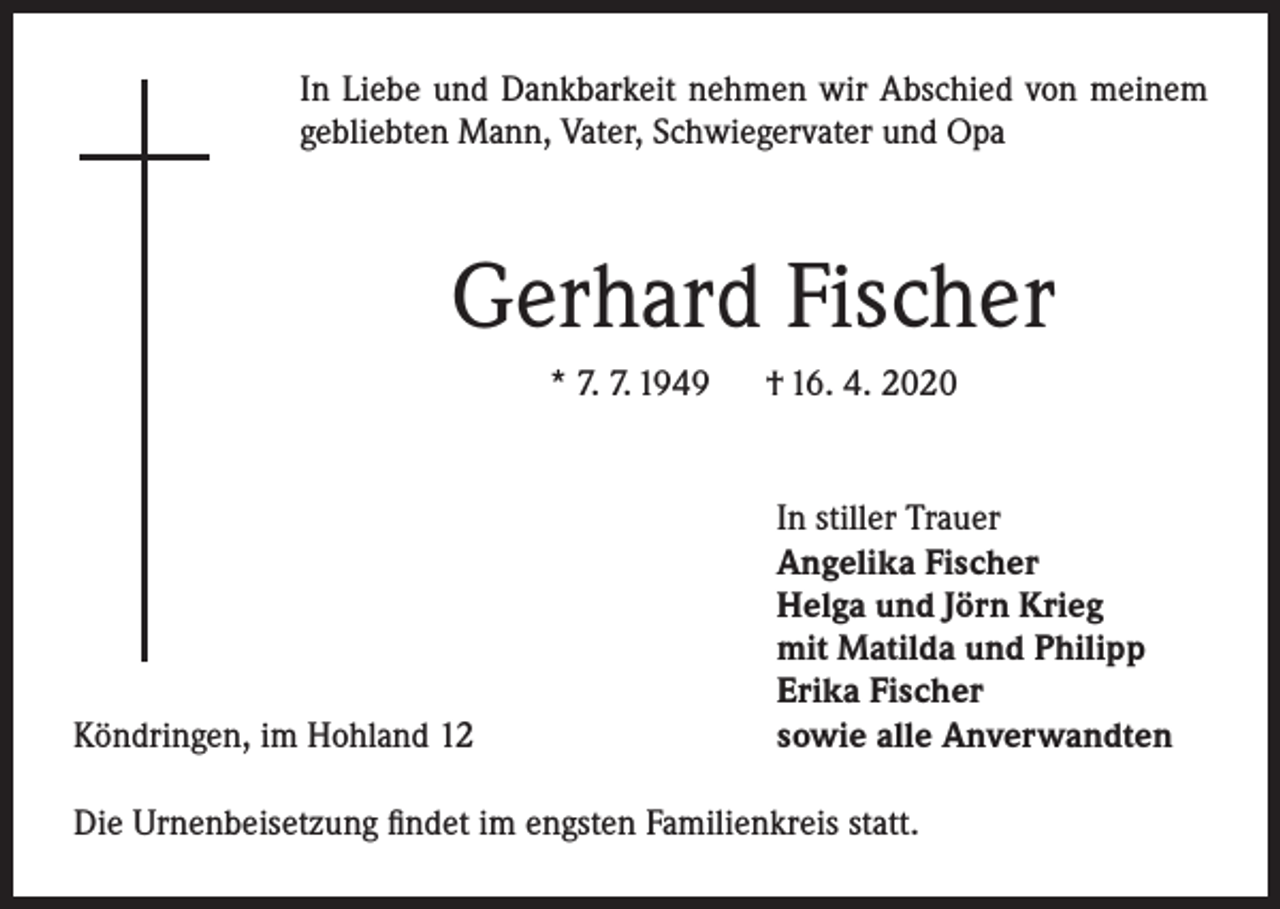 <p>In Liebe und Dankbarkeit nehmen wir Abschied von meinem<br />gebliebten Mann, Vater, Schwiegervater und Opa</p><p>Gerhard Fischer<br />* 7. 7. 1949 † 16. 4. 2020</p><p>Köndringen, im Hohland 12</p><p>In stiller Trauer<br />Angelika Fischer<br />Helga und Jörn Krieg<br />mit Matilda und Philipp<br />Erika Fischer<br />sowie alle Anverwandten</p><p>Die Urnenbeisetzung findet im engsten Familienkreis statt.</p>