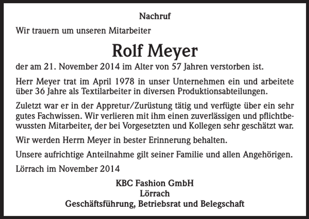 <p>Nachruf<br />Wir trauern um unseren Mitarbeiter</p><p>Rolf Meyer<br />der am 21. November 2014 im Alter von 57 Jahren verstorben ist.<br />Herr Meyer trat im April 1978 in unser Unternehmen ein und arbeitete<br />über 36 Jahre als Textilarbeiter in diversen Produktionsabteilungen.<br />Zuletzt war er in der Appretur/Zurüstung tätig und verfügte über ein sehr<br />gutes Fachwissen. Wir verlieren mit ihm einen zuverlässigen und pflichtbewussten Mitarbeiter, der bei Vorgesetzten und Kollegen sehr geschätzt war.<br />Wir werden Herrn Meyer in bester Erinnerung behalten.<br />Unsere aufrichtige Anteilnahme gilt seiner Familie und allen Angehörigen.<br />Lörrach im November 2014<br />KBC Fashion GmbH<br />Lörrach<br />Geschäftsführung, Betriebsrat und Belegschaft</p>