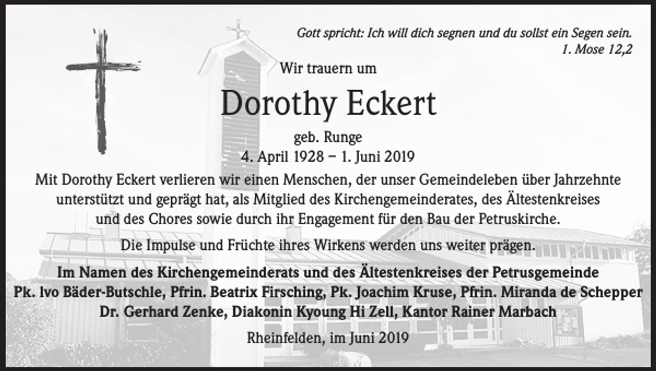 <p>Gott spricht: Ich will dich segnen und du sollst ein Segen sein.<br />1. Mose 12,2</p><p>Wir trauern um</p><p>Dorothy Eckert<br />geb. Runge<br />4. April 1928 – 1. Juni 2019<br />Mit Dorothy Eckert verlieren wir einen Menschen, der unser Gemeindeleben über Jahrzehnte<br />unterstützt und geprägt hat, als Mitglied des Kirchengemeinderates, des Ältestenkreises<br />und des Chores sowie durch ihr Engagement für den Bau der Petruskirche.<br />Die Impulse und Früchte ihres Wirkens werden uns weiter prägen.<br />Im Namen des Kirchengemeinderats und des Ältestenkreises der Petrusgemeinde<br />Pk. lvo Bäder-Butschle, Pfrin. Beatrix Firsching, Pk. Joachim Kruse, Pfrin. Miranda de Schepper<br />Dr. Gerhard Zenke, Diakonin Kyoung Hi Zell, Kantor Rainer Marbach<br />Rheinfelden, im Juni 2019</p>
