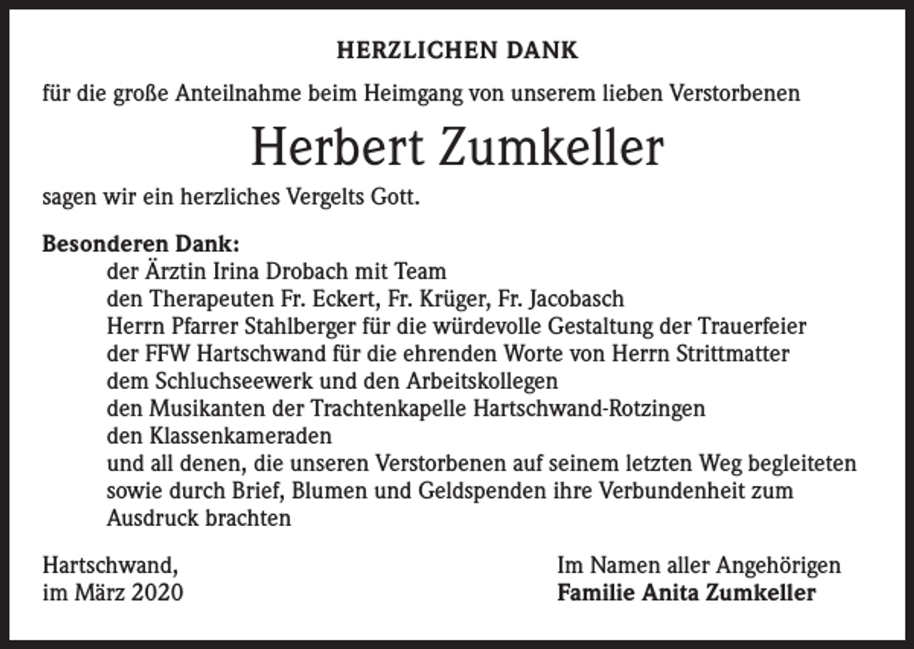 <p>HERZLICHEN DANK<br />für die große Anteilnahme beim Heimgang von unserem lieben Verstorbenen</p><p>Herbert Zumkeller<br />sagen wir ein herzliches Vergelts Gott.<br />Besonderen Dank:</p><p>der Ärztin Irina Drobach mit Team</p><p>den Therapeuten Fr. Eckert, Fr. Krüger, Fr. Jacobasch</p><p>Herrn Pfarrer Stahlberger für die würdevolle Gestaltung der Trauerfeier</p><p>der FFW Hartschwand für die ehrenden Worte von Herrn Strittmatter</p><p>dem Schluchseewerk und den Arbeitskollegen</p><p>den Musikanten der Trachtenkapelle Hartschwand-Rotzingen</p><p>den Klassenkameraden</p><p>und all denen, die unseren Verstorbenen auf seinem letzten Weg begleiteten</p><p>sowie durch Brief, Blumen und Geldspenden ihre Verbundenheit zum</p><p>Ausdruck brachten<br />Hartschwand,<br />im März 2020</p><p>Im Namen aller Angehörigen<br />Familie Anita Zumkeller</p>