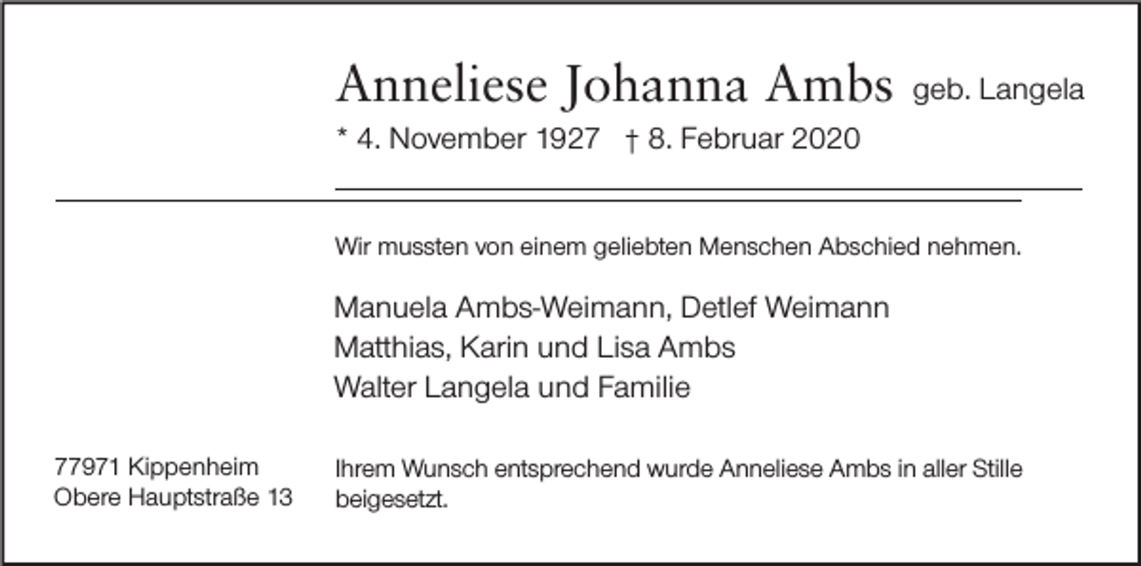 <p>Anneliese Johanna Ambs<br />* 4. November 1927</p><p>geb. Langela</p><p>8. Februar 2020</p><p>Wir mussten von einem geliebten Menschen Abschied nehmen.</p><p>Manuela Ambs-Weimann, Detlef Weimann<br />Matthias, Karin und Lisa Ambs<br />Walter Langela und Familie<br />77971 Kippenheim<br />Obere Hauptstraße 13</p><p>Ihrem Wunsch entsprechend wurde Anneliese Ambs in aller Stille<br />beigesetzt.</p>