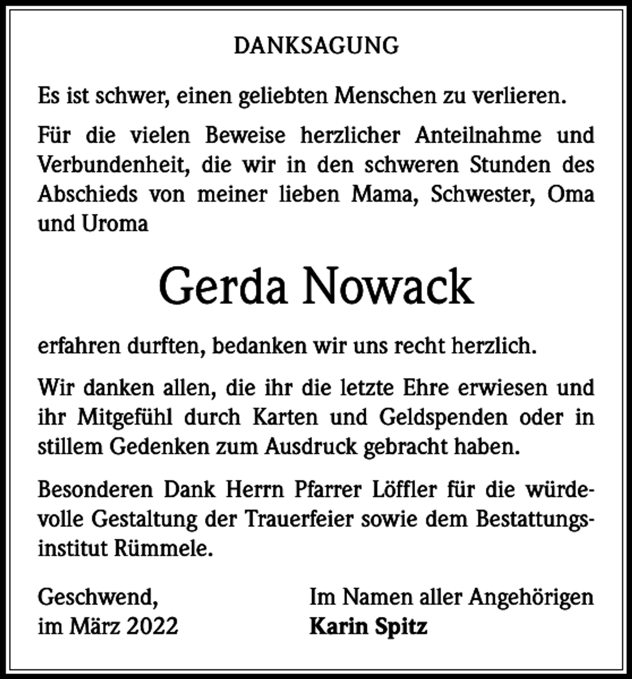<p>DANKSAGUNG<br />Es ist schwer, einen geliebten Menschen zu verlieren.<br />Für die vielen Beweise herzlicher Anteilnahme und<br />­Verbundenheit, die wir in den schweren Stunden des<br />­A bschieds von meiner lieben Mama, Schwester, Oma<br />und Uroma</p><p>Gerda Nowack<br />erfahren durften, bedanken wir uns recht herzlich.<br />Wir danken allen, die ihr die letzte Ehre erwiesen und<br />ihr Mitgefühl durch Karten und Geldspenden oder in<br />­stillem Gedenken zum Ausdruck gebracht haben.<br />Besonderen Dank Herrn Pfarrer Löffler für die würde­<br />volle Gestaltung der Trauerfeier sowie dem Bestattungs­<br />institut Rümmele.<br />Geschwend,<br />im März 2022</p><p>Im Namen aller Angehörigen<br />Karin Spitz</p>