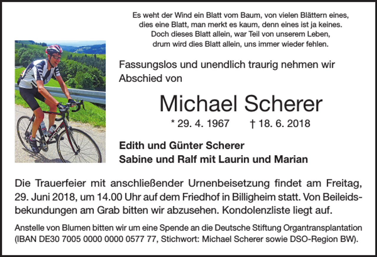 <p>Es weht der Wind ein Blatt vom Baum, von vielen Blättern eines,<br />dies eine Blatt, man merkt es kaum, denn eines ist ja keines.<br />Doch dieses Blatt allein, war Teil von unserem Leben,<br />drum wird dies Blatt allein, uns immer wieder fehlen.</p><p>Fassungslos und unendlich traurig nehmen wir<br />Abschied von</p><p>Michael Scherer<br />* 29. 4. 1967</p><p>† 18. 6. 2018</p><p>Edith und Günter Scherer<br />Sabine und Ralf mit Laurin und Marian<br />Die Trauerfeier mit anschließender Urnenbeisetzung findet am Freitag,<br />29. Juni 2018, um 14.00 Uhr auf dem Friedhof in Billigheim statt. Von Beileidsbekundungen am Grab bitten wir abzusehen. Kondolenzliste liegt auf.<br />Anstelle von Blumen bitten wir um eine Spende an die Deutsche Stiftung Organtransplantation<br />(IBAN DE30 7005 05, Stichwort: Michael Scherer sowie DSO-Region BW).</p>