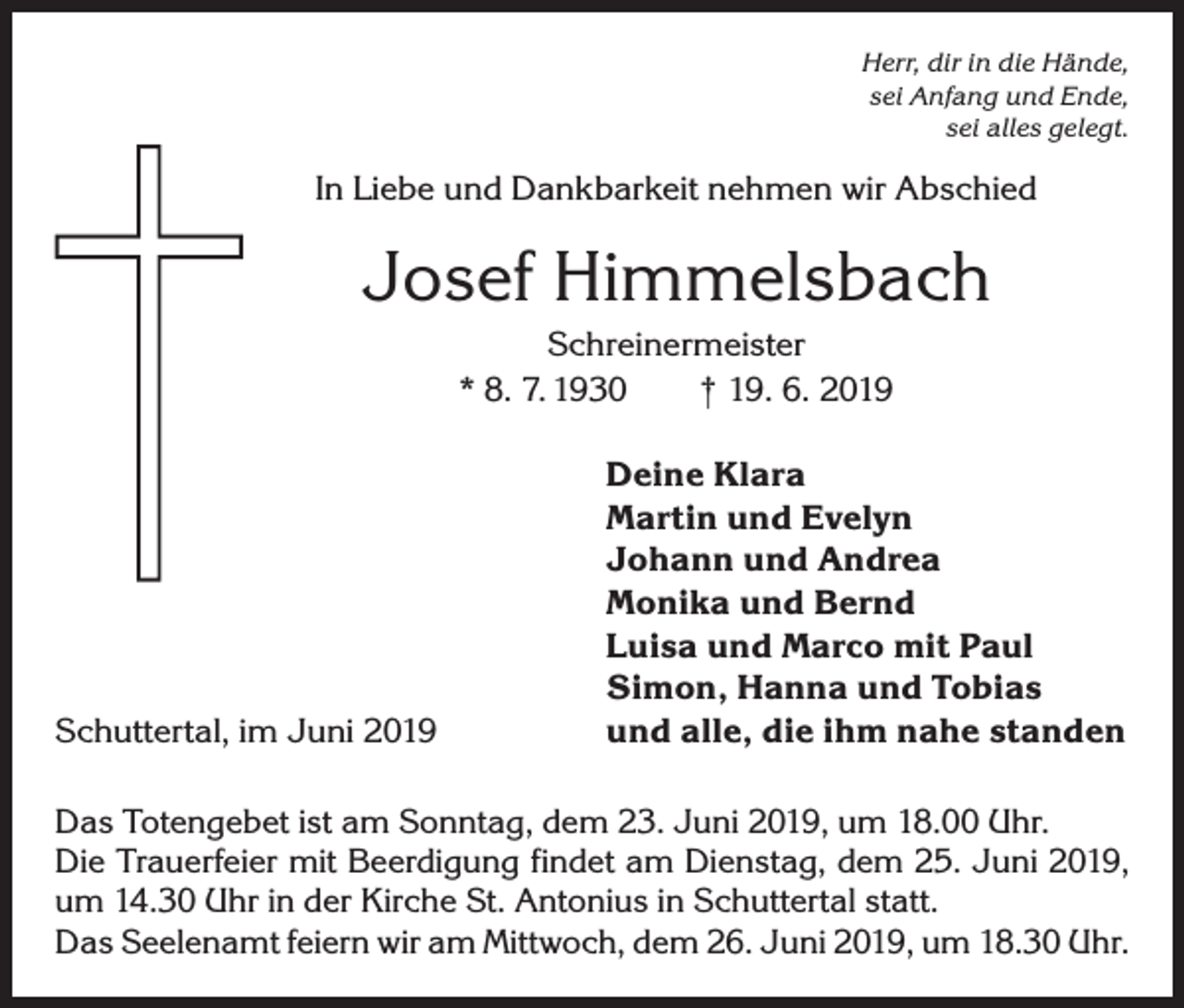 <p>Herr, dir in die Hände,<br />sei Anfang und Ende,<br />sei alles gelegt.</p><p>In Liebe und Dankbarkeit nehmen wir Abschied</p><p>Josef Himmelsbach<br />Schreinermeister<br />* 8. 7. 1930 † 19. 6. 2019</p><p>Schuttertal, im Juni 2019</p><p>Deine Klara<br />Martin und Evelyn<br />Johann und Andrea<br />Monika und Bernd<br />Luisa und Marco mit Paul<br />Simon, Hanna und Tobias<br />und alle, die ihm nahe standen</p><p>Das Totengebet ist am Sonntag, dem 23. Juni 2019, um 18.00 Uhr.<br />Die Trauerfeier mit Beerdigung findet am Dienstag, dem 25. Juni 2019,<br />um 14.30 Uhr in der Kirche St. Antonius in Schuttertal statt.<br />Das Seelenamt feiern wir am Mittwoch, dem 26. Juni 2019, um 18.30 Uhr.</p>