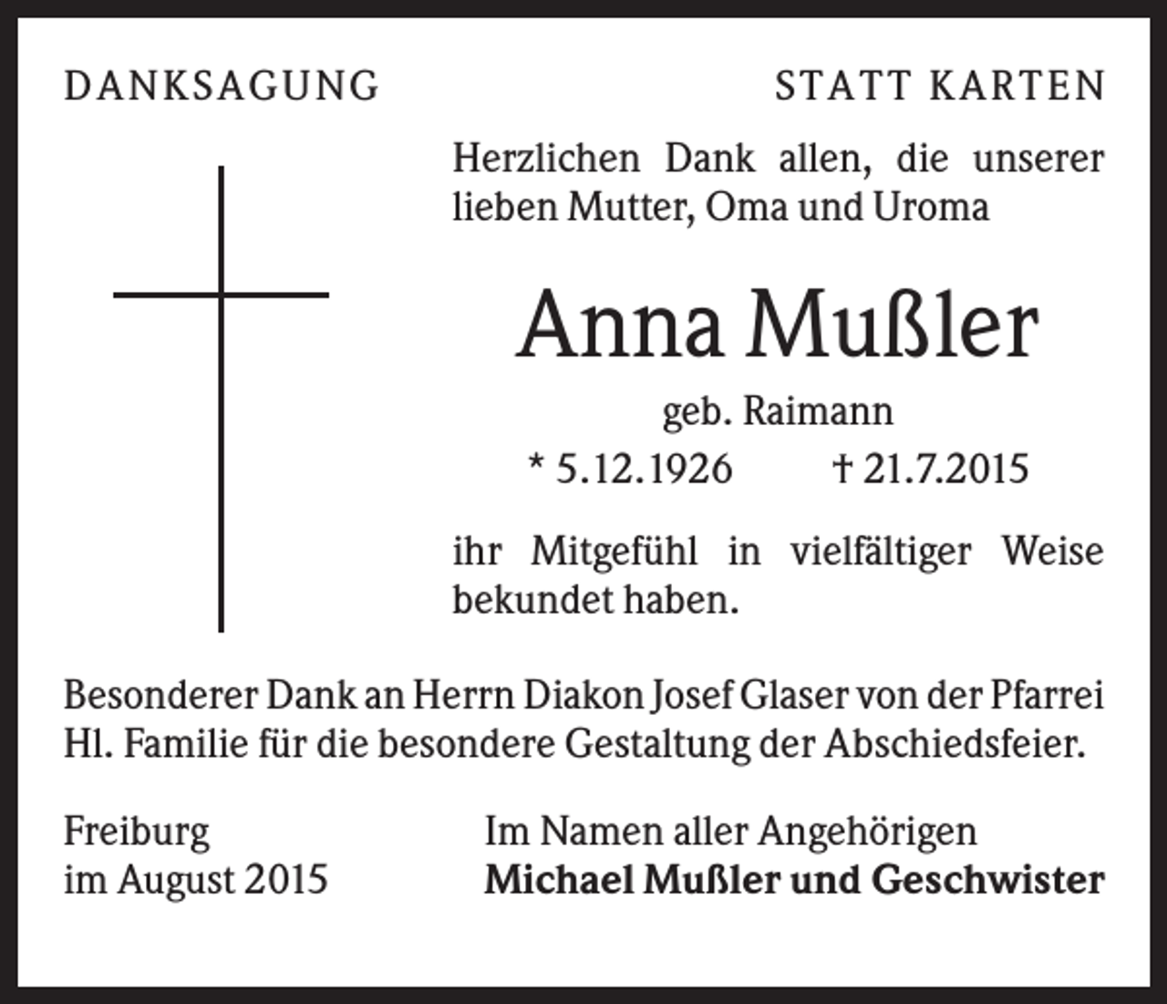 <p>DA NK S A GUNG</p><p>S TA TT K A RTEN<br />Herzlichen Dank allen, die unserer<br />lieben Mutter, Oma und Uroma</p><p>Anna Mußler<br />geb. Raimann<br />* 5.12.1926<br />† 21.7.2015<br />ihr Mitgefühl in vielfältiger Weise<br />bekundet haben.<br />Besonderer Dank an Herrn Diakon Josef Glaser von der Pfarrei<br />Hl. Familie für die besondere Gestaltung der Abschiedsfeier.<br />Freiburg<br />im August 2015</p><p>Im Namen aller Angehörigen<br />Michael Mußler und Geschwister</p>