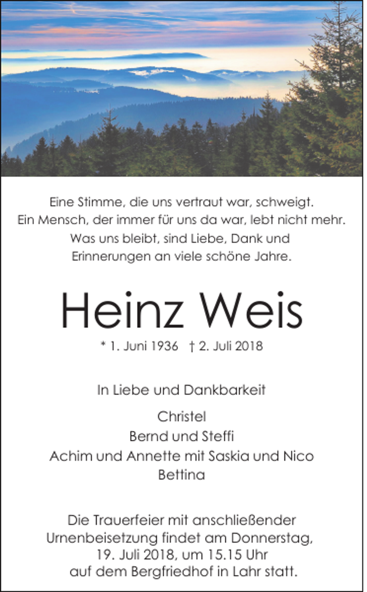 <p>Eine Stimme, die uns vertraut war, schweigt.<br />Ein Mensch, der immer für uns da war, lebt nicht mehr.<br />Was uns bleibt, sind Liebe, Dank und<br />Erinnerungen an viele schöne Jahre.</p><p>Heinz Weis<br />* 1. Juni 1936 † 2. Juli 2018</p><p>In Liebe und Dankbarkeit<br />Christel<br />Bernd und Steffi<br />Achim und Annette mit Saskia und Nico<br />Bettina<br />Die Trauerfeier mit anschließender<br />Urnenbeisetzung findet am Donnerstag,<br />19. Juli 2018, um 15.15 Uhr<br />auf dem Bergfriedhof in Lahr statt.</p>