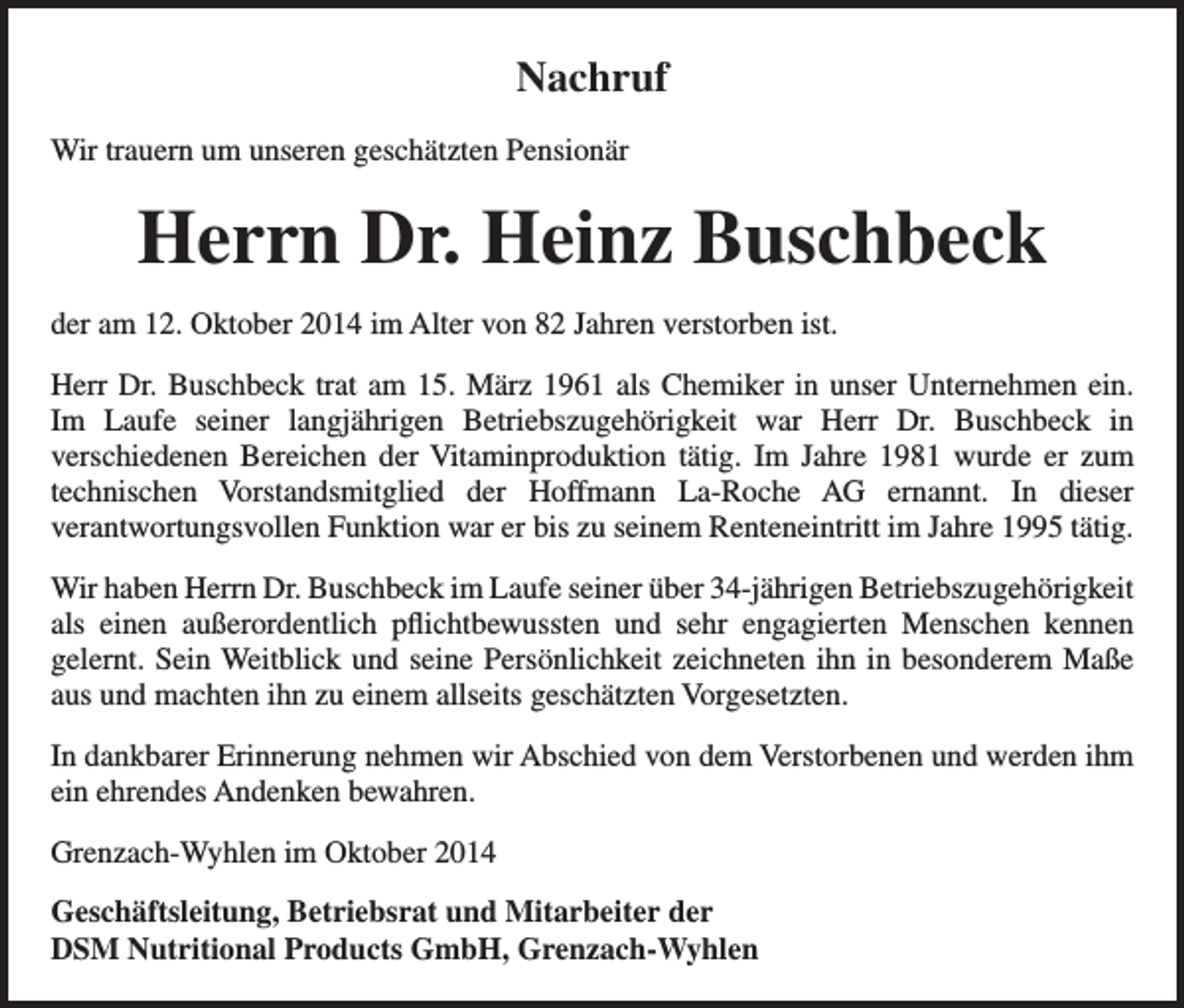 <p>Nachruf<br />Wir trauern um unseren geschätzten Pensionär</p><p>Herrn Dr. Heinz Buschbeck<br />der am 12. Oktober 2014 im Alter von 82 Jahren verstorben ist.<br />Herr Dr. Buschbeck trat am 15. März 1961 als Chemiker in unser Unternehmen ein.<br />Im Laufe seiner langjährigen Betriebszugehörigkeit war Herr Dr. Buschbeck in<br />verschiedenen Bereichen der Vitaminproduktion tätig. Im Jahre 1981 wurde er zum<br />technischen Vorstandsmitglied der Hoffmann La-Roche AG ernannt. In dieser<br />verantwortungsvollen Funktion war er bis zu seinem Renteneintritt im Jahre 1995 tätig.<br />Wir haben Herrn Dr. Buschbeck im Laufe seiner über 34-jährigen Betriebszugehörigkeit<br />als einen außerordentlich pflichtbewussten und sehr engagierten Menschen kennen<br />gelernt. Sein Weitblick und seine Persönlichkeit zeichneten ihn in besonderem Maße<br />aus und machten ihn zu einem allseits geschätzten Vorgesetzten.<br />In dankbarer Erinnerung nehmen wir Abschied von dem Verstorbenen und werden ihm<br />ein ehrendes Andenken bewahren.<br />Grenzach-Wyhlen im Oktober 2014<br />Geschäftsleitung, Betriebsrat und Mitarbeiter der<br />DSM Nutritional Products GmbH, Grenzach-Wyhlen</p>