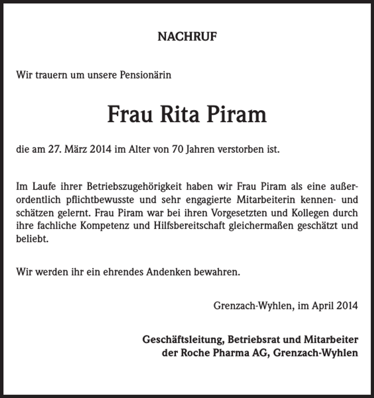 <p>NACHRUF<br />Wir trauern um unsere Pensionärin</p><p>Frau Rita Piram<br />die am 27. März 2014 im Alter von 70 Jahren verstorben ist.<br />Im Laufe ihrer Betriebszugehörigkeit haben wir Frau Piram als eine außerordentlich pflichtbewusste und sehr engagierte Mitarbeiterin kennen- und<br />schätzen gelernt. Frau Piram war bei ihren Vorgesetzten und Kollegen durch<br />ihre fachliche Kompetenz und Hilfsbereitschaft gleichermaßen geschätzt und<br />beliebt.<br />Wir werden ihr ein ehrendes Andenken bewahren.<br />Grenzach-Wyhlen, im April 2014<br />Geschäftsleitung, Betriebsrat und Mitarbeiter<br />der Roche Pharma AG, Grenzach-Wyhlen</p>