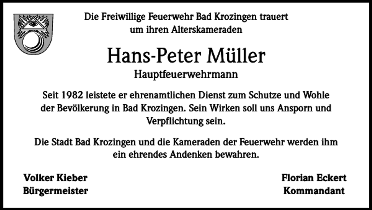 <p>Die Freiwillige Feuerwehr Bad Krozingen trauert<br />um ihren Alterskameraden</p><p>Hans-Peter Müller<br />Hauptfeuerwehrmann</p><p>Seit 1982 leistete er ehrenamtlichen Dienst zum Schutze und Wohle<br />der Bevölkerung in Bad Krozingen. Sein Wirken soll uns Ansporn und<br />Verpflichtung sein.<br />Die Stadt Bad Krozingen und die Kameraden der Feuerwehr werden ihm<br />ein ehrendes Andenken bewahren.<br />Volker Kieber<br />Bürgermeister</p><p>Florian Eckert<br />Kommandant</p>