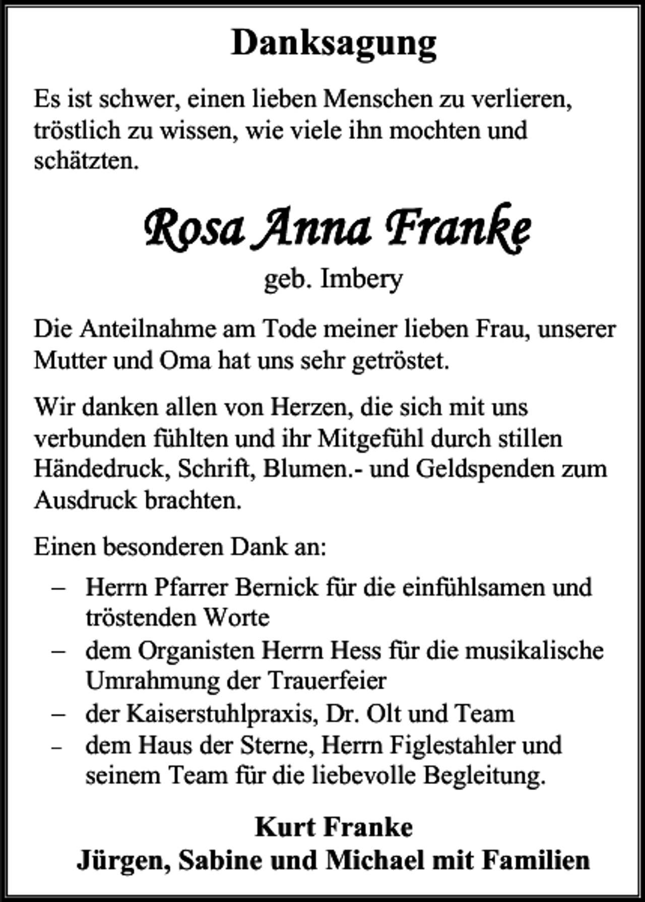 <p>Danksagung<br />Es ist schwer, einen lieben Menschen zu verlieren,<br />tröstlich zu wissen, wie viele ihn mochten und<br />schätzten.</p><p>Rosa Anna Franke<br />geb. Imbery<br />Die Anteilnahme am Tode meiner lieben Frau, unserer<br />Mutter und Oma hat uns sehr getröstet.<br />Wir danken allen von Herzen, die sich mit uns<br />verbunden fühlten und ihr Mitgefühl durch stillen<br />Händedruck, Schrift, Blumen.- und Geldspenden zum<br />Ausdruck brachten.<br />Einen besonderen Dank an:<br />− Herrn Pfarrer Bernick für die einfühlsamen und<br />tröstenden Worte<br />− dem Organisten Herrn Hess für die musikalische<br />Umrahmung der Trauerfeier<br />− der Kaiserstuhlpraxis, Dr. Olt und Team<br />− dem Haus der Sterne, Herrn Figlestahler und<br />seinem Team für die liebevolle Begleitung.</p><p>Kurt Franke<br />Jürgen, Sabine und Michael mit Familien</p>