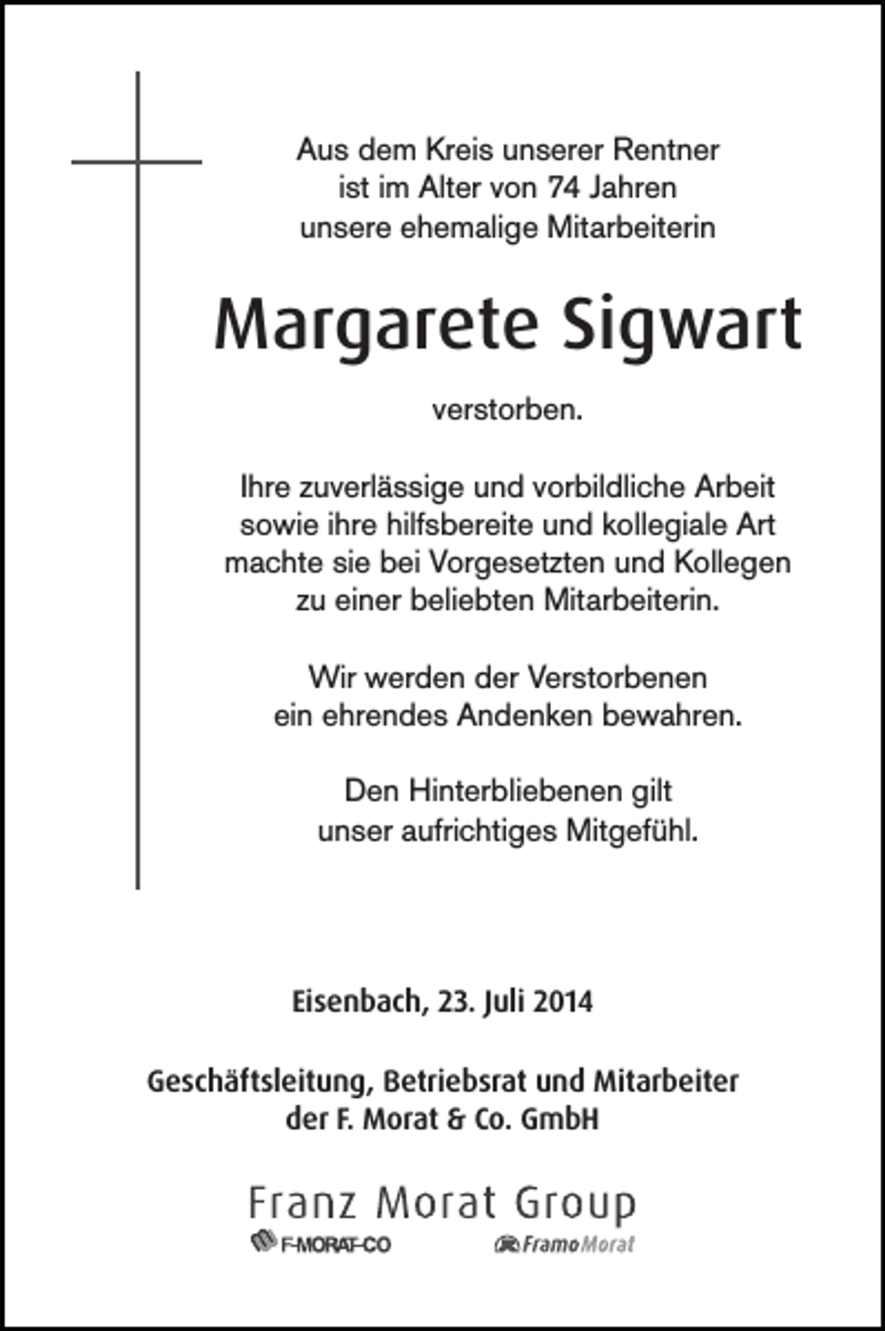 <p>Aus dem Kreis unserer Rentner<br />ist im Alter von 74 Jahren<br />unsere ehemalige Mitarbeiterin</p><p>Margarete Sigwart<br />verstorben.<br />Ihre zuverlässige und vorbildliche Arbeit<br />sowie ihre hilfsbereite und kollegiale Art<br />machte sie bei Vorgesetzten und Kollegen<br />zu einer beliebten Mitarbeiterin.<br />Wir werden der Verstorbenen<br />ein ehrendes Andenken bewahren.<br />Den Hinterbliebenen gilt<br />unser aufrichtiges Mitgefühl.</p><p>Eisenbach, 23. Juli 2014<br />Geschäftsleitung, Betriebsrat und Mitarbeiter<br />der F. Morat &amp; Co. GmbH</p>