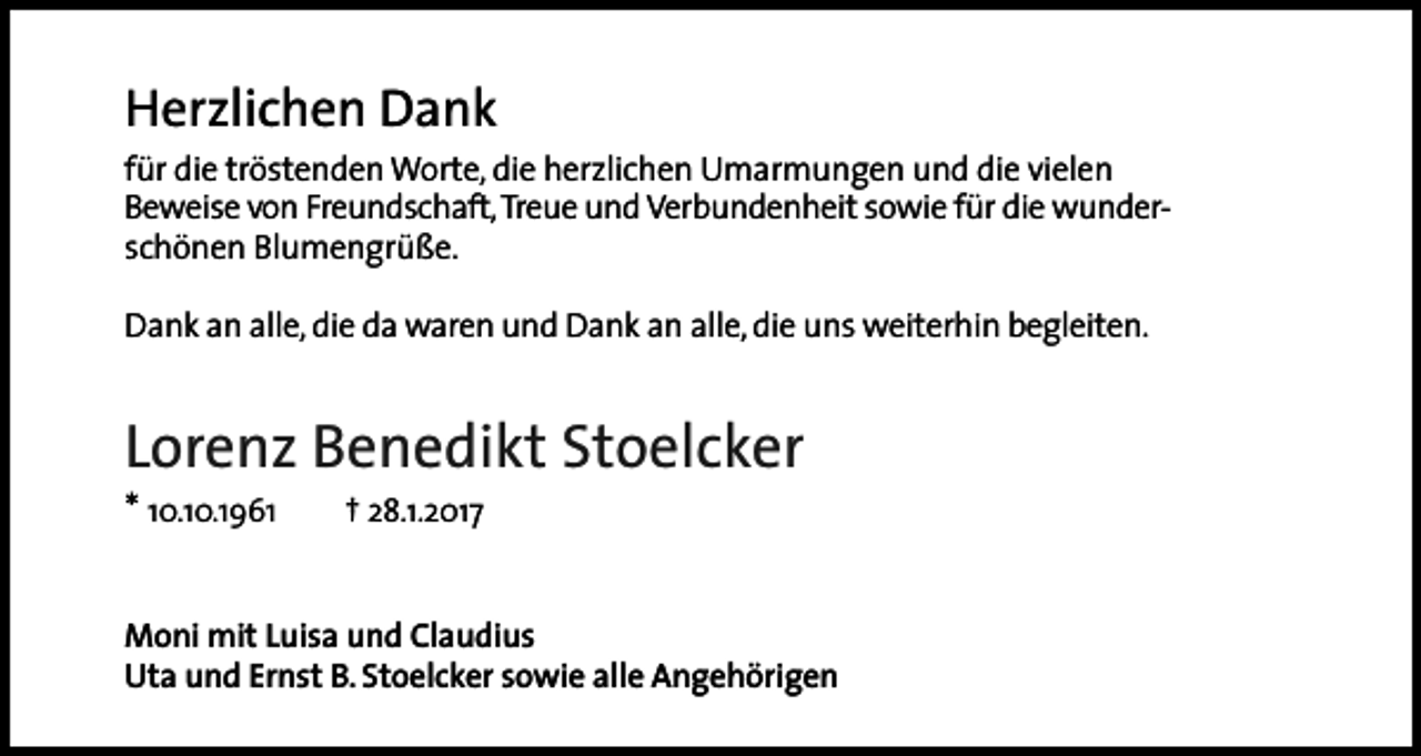 <p>Herzlichen Dank</p><p>für die tröstenden Worte, die herzlichen Umarmungen und die vielen<br />Beweise von Freundschaft, Treue und Verbundenheit sowie für die wunderschönen Blumengrüße.<br />Dank an alle, die da waren und Dank an alle, die uns weiterhin begleiten.</p><p>Lorenz Benedikt Stoelcker<br />* 10.10.1961</p><p>† 28.1.2017</p><p>Moni mit Luisa und Claudius<br />Uta und Ernst B. Stoelcker sowie alle Angehörigen</p>