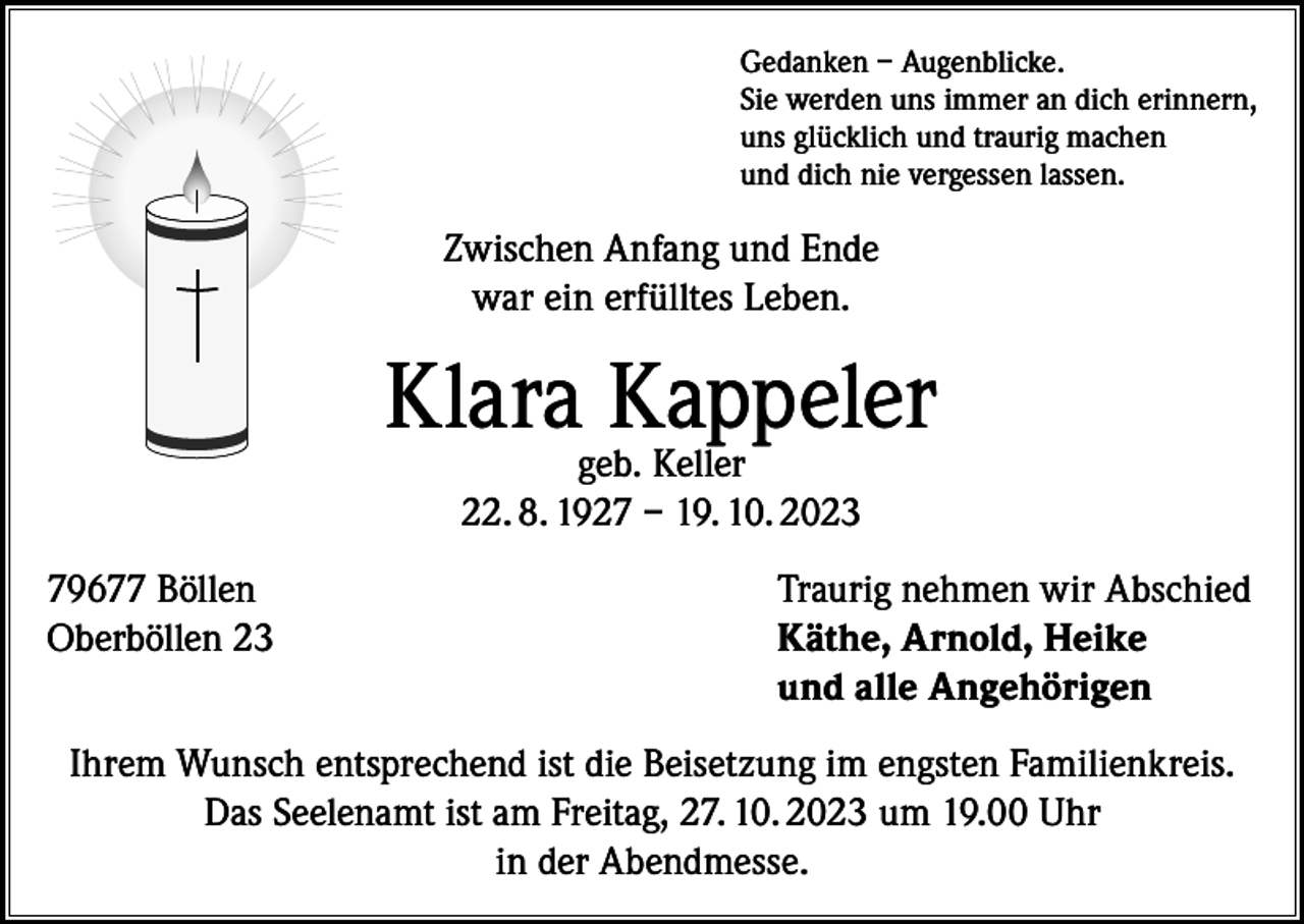 <p>Gedanken – Augenblicke.<br />Sie werden uns immer an dich erinnern,<br />uns glücklich und traurig machen<br />und dich nie vergessen lassen.</p><p>Zwischen Anfang und Ende<br />war ein erfülltes Leben.</p><p>Klarageb.Kappeler<br />Keller<br />22. 8. 1927 – 19. 10. 2023<br />79677 Böllen<br />Oberböllen 23</p><p>Traurig nehmen wir Abschied<br />Käthe, Arnold, Heike<br />und alle Angehörigen</p><p>Ihrem Wunsch entsprechend ist die Beisetzung im engsten Familienkreis.<br />Das Seelenamt ist am Freitag, 27. 10. 2023 um 19.00 Uhr<br />in der Abendmesse.</p>