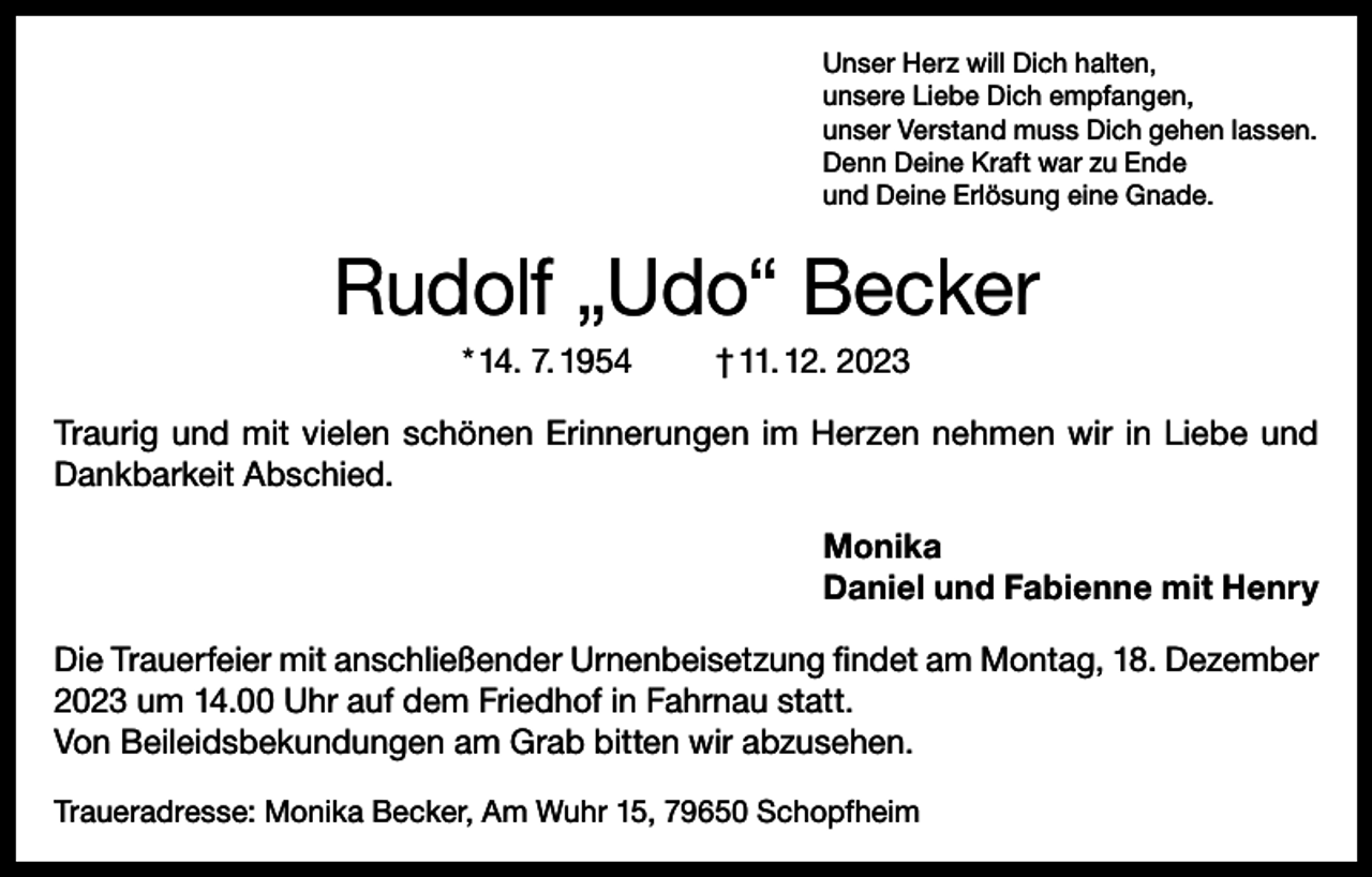 <p>Unser Herz will Dich halten,<br />unsere Liebe Dich empfangen,<br />unser Verstand muss Dich gehen lassen.<br />Denn Deine Kraft war zu Ende<br />und Deine Erlösung eine Gnade.</p><p>Rudolf „Udo“ Becker<br />* 14. 7. 1954</p><p>† 11. 12. 2023</p><p>Traurig und mit vielen schönen Erinnerungen im Herzen nehmen wir in Liebe und<br />Dankbarkeit Abschied.<br />Monika<br />Daniel und Fabienne mit Henry<br />Die Trauerfeier mit anschließender Urnenbeisetzung findet am Montag, 18. Dezember<br />2023 um 14.00 Uhr auf dem Friedhof in Fahrnau statt.<br />Von Beileidsbekundungen am Grab bitten wir abzusehen.<br />Traueradresse: Monika Becker, Am Wuhr 15, 79650 Schopfheim</p>
