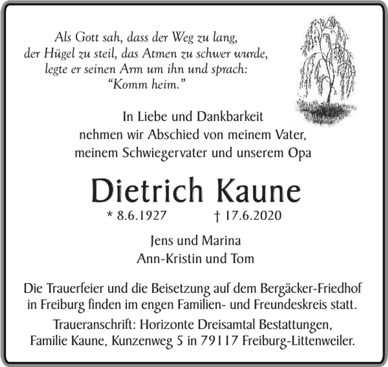 <p>Als Gott sah, dass der Weg zu lang,<br />der Hügel zu steil, das Atmen zu schwer wurde,<br />legte er seinen Arm um ihn und sprach:<br />“Komm heim.”<br />In Liebe und Dankbarkeit<br />nehmen wir Abschied von meinem Vater,<br />meinem Schwiegervater und unserem Opa</p><p>Dietrich Kaune<br />* 8.6.1927</p><p>† 17.6.2020</p><p>Jens und Marina<br />Ann-Kristin und Tom<br />Die Trauerfeier und die Beisetzung auf dem Bergäcker-Friedhof<br />in Freiburg finden im engen Familien- und Freundeskreis statt.<br />Traueranschrift: Horizonte Dreisamtal Bestattungen,<br />Familie Kaune, Kunzenweg 5 in 79117 Freiburg-Littenweiler.</p>