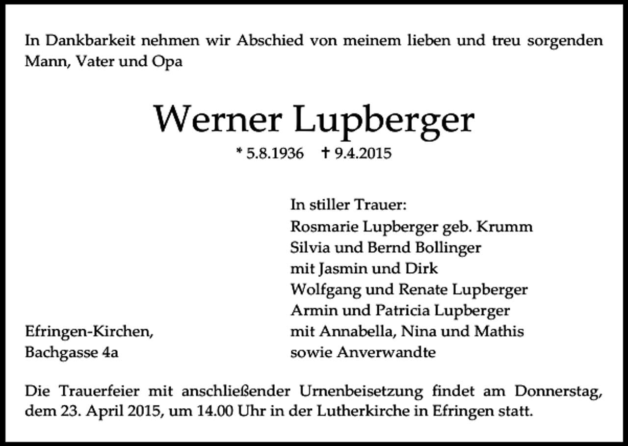 <p>In Dankbarkeit nehmen wir Abschied von meinem lieben und treu sorgenden<br />Mann, Vater und Opa</p><p>Werner Lupberger<br />* 5.8.1936</p><p>Efringen-Kirchen,<br />Bachgasse 4a</p><p> 9.4.2015</p><p>In stiller Trauer:<br />Rosmarie Lupberger geb. Krumm<br />Silvia und Bernd Bollinger<br />mit Jasmin und Dirk<br />Wolfgang und Renate Lupberger<br />Armin und Patricia Lupberger<br />mit Annabella, Nina und Mathis<br />sowie Anverwandte</p><p>Die Trauerfeier mit anschließender Urnenbeisetzung findet am Donnerstag,<br />dem 23. April 2015, um 14.00 Uhr in der Lutherkirche in Efringen statt.</p>