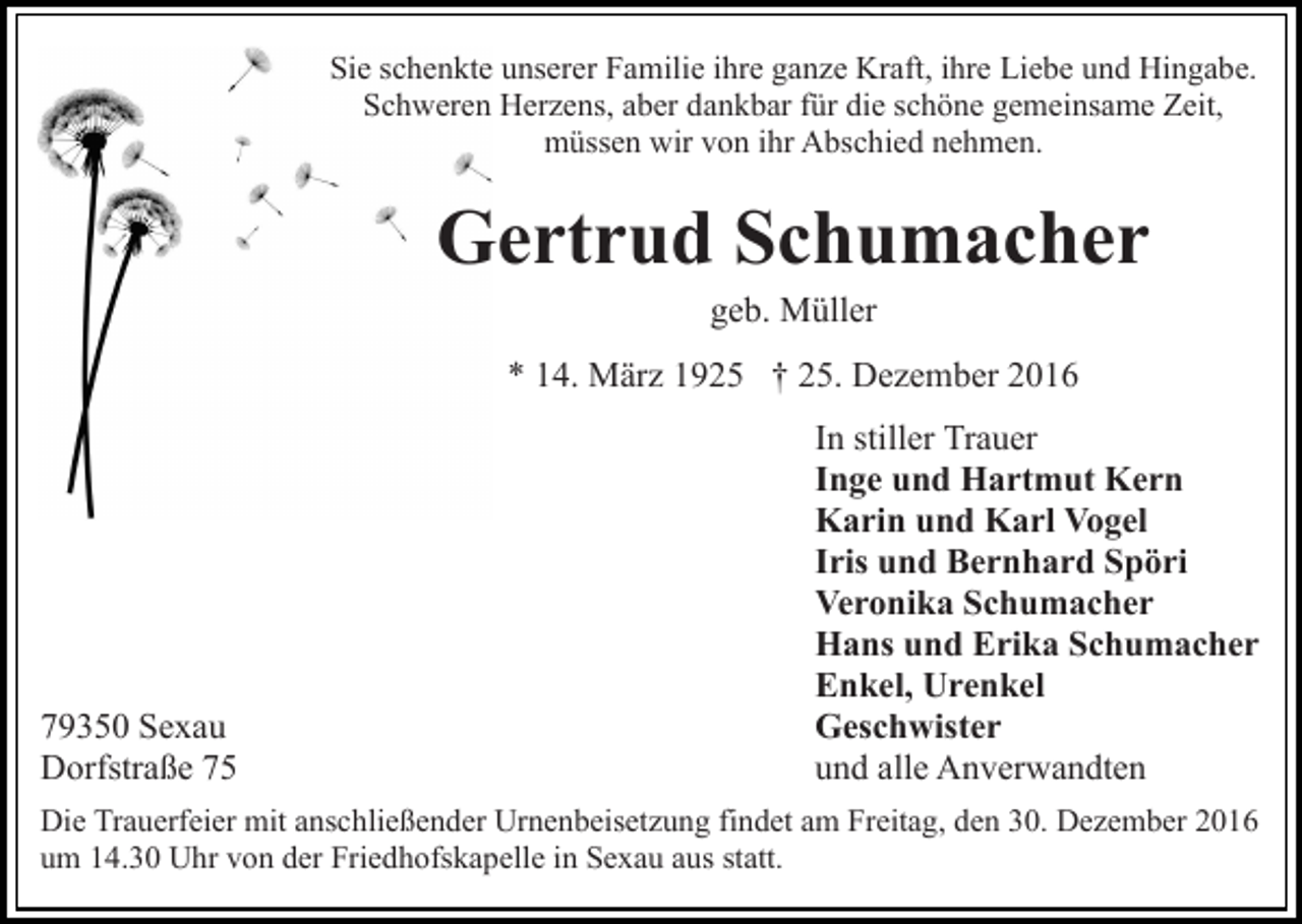 <p>Sie schenkte unserer Familie ihre ganze Kraft, ihre Liebe und Hingabe.<br />Schweren Herzens, aber dankbar für die schöne gemeinsame Zeit,<br />müssen wir von ihr Abschied nehmen.</p><p>Gertrud Schumacher<br />geb. Müller<br />* 14. März 1925 † 25. Dezember 2016</p><p>79350 Sexau<br />Dorfstraße 75</p><p>In stiller Trauer<br />Inge und Hartmut Kern<br />Karin und Karl Vogel<br />Iris und Bernhard Spöri<br />Veronika Schumacher<br />Hans und Erika Schumacher<br />Enkel, Urenkel<br />Geschwister<br />und alle Anverwandten</p><p>Die Trauerfeier mit anschließender Urnenbeisetzung findet am Freitag, den 30. Dezember 2016<br />um 14.30 Uhr von der Friedhofskapelle in Sexau aus statt.</p>