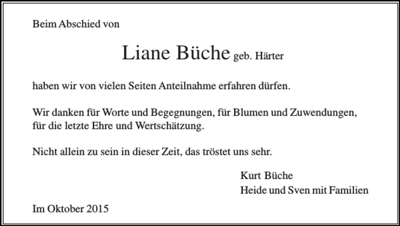 <p>Beim Abschied von</p><p>Liane Büche geb. Härter<br />haben wir von vielen Seiten Anteilnahme erfahren dürfen.<br />Wir danken für Worte und Begegnungen, für Blumen und Zuwendungen,<br />für die letzte Ehre und Wertschätzung.<br />Nicht allein zu sein in dieser Zeit, das tröstet uns sehr.<br />Kurt Büche<br />Heide und Sven mit Familien<br />Im Oktober 2015</p>