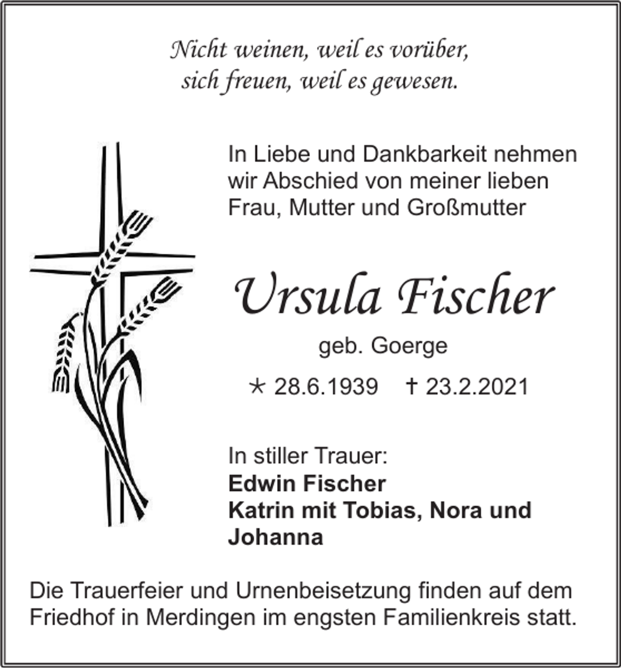 <p>Nicht weinen, weil es vorüber,<br />sich freuen, weil es gewesen.<br />In Liebe und Dankbarkeit nehmen<br />wir Abschied von meiner lieben<br />Frau, Mutter und Großmutter</p><p>Ursula Fischer<br />geb. Goerge<br /> 28.6.1939</p><p> 23.2.2021</p><p>In stiller Trauer:<br />Edwin Fischer<br />Katrin mit Tobias, Nora und<br />Johanna<br />Die Trauerfeier und Urnenbeisetzung finden auf dem<br />Friedhof in Merdingen im engsten Familienkreis statt.</p>