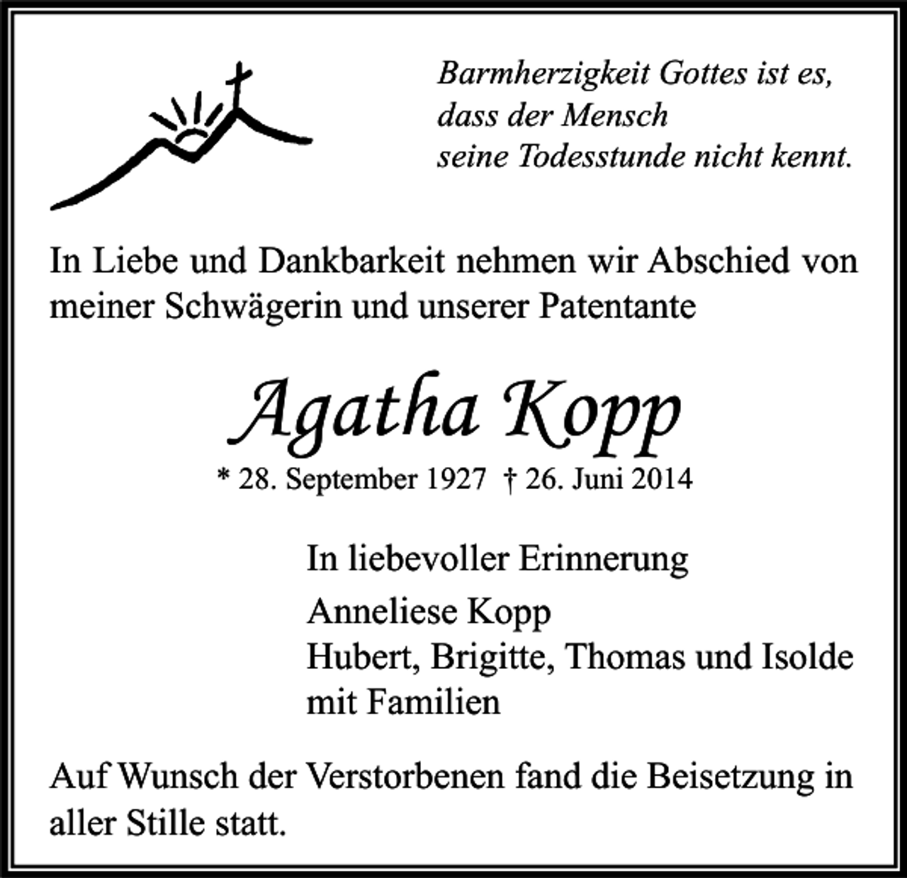 <p>Barmherzigkeit Gottes ist es,<br />dass der Mensch<br />seine Todesstunde nicht kennt.</p><p>In Liebe und Dankbarkeit nehmen wir Abschied von<br />meiner Schwägerin und unserer Patentante</p><p>Agatha Kopp</p><p>* 28. September 1927 † 26. Juni 2014</p><p>In liebevoller Erinnerung<br />Anneliese Kopp<br />Hubert, Brigitte, Thomas und Isolde<br />mit Familien<br />Auf Wunsch der Verstorbenen fand die Beisetzung in<br />aller Stille statt.</p>