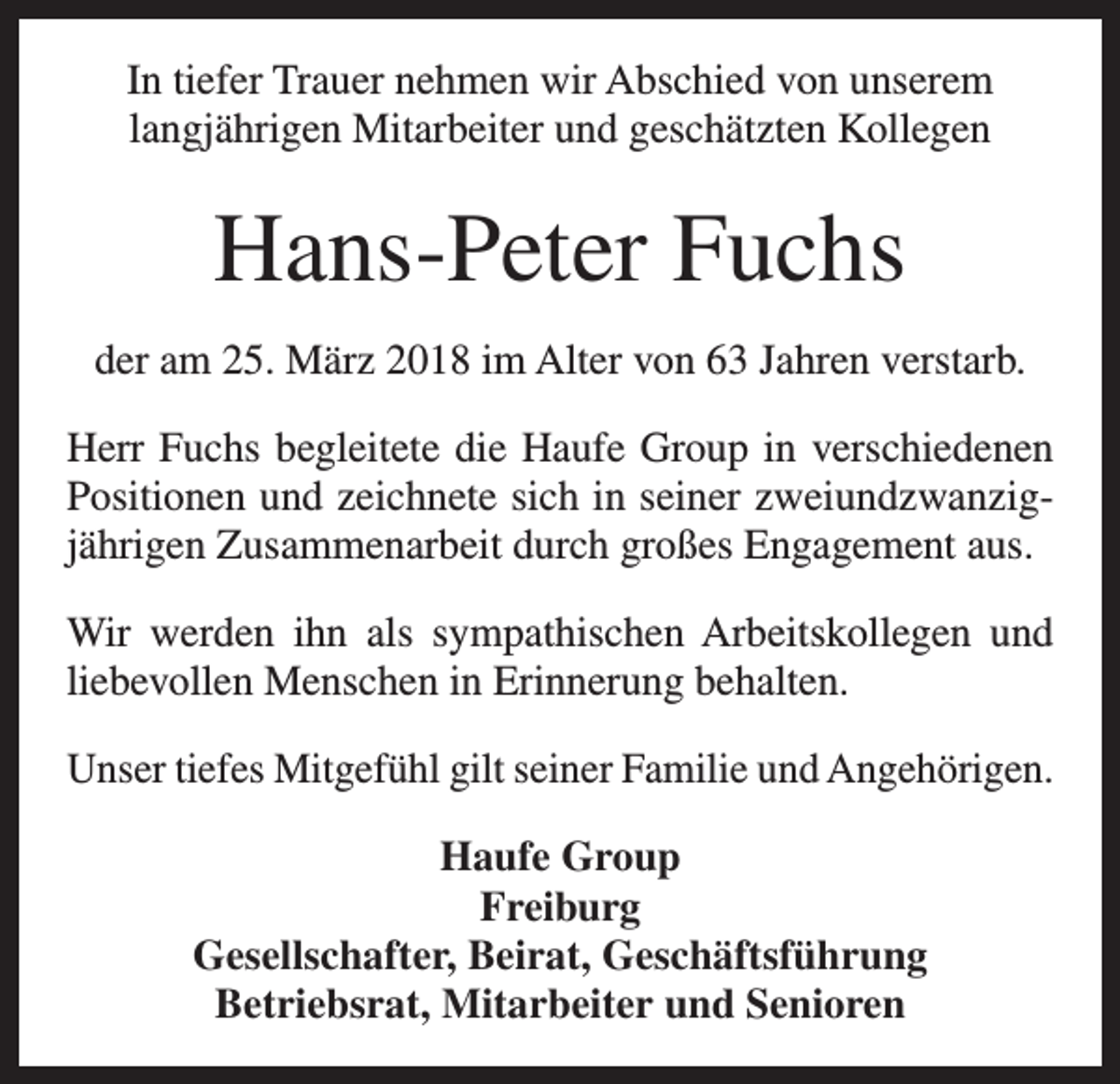 <p>In tiefer Trauer nehmen wir Abschied von unserem<br />langjährigen Mitarbeiter und geschätzten Kollegen</p><p>Hans-Peter Fuchs<br />der am 25. März 2018 im Alter von 63 Jahren verstarb.<br />Herr Fuchs begleitete die Haufe Group in verschiedenen<br />Positionen und zeichnete sich in seiner zweiundzwanzigjährigen Zusammenarbeit durch großes Engagement aus.<br />Wir werden ihn als sympathischen Arbeitskollegen und<br />liebevollen Menschen in Erinnerung behalten.<br />Unser tiefes Mitgefühl gilt seiner Familie und Angehörigen.<br />Haufe Group<br />Freiburg<br />Gesellschafter, Beirat, Geschäftsführung<br />Betriebsrat, Mitarbeiter und Senioren</p>