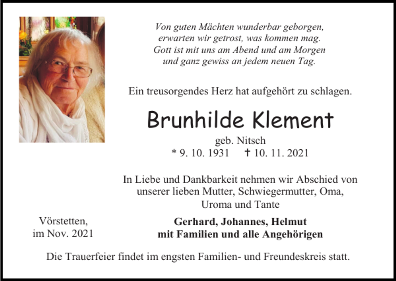 <p>Von guten Mächten wunderbar geborgen,<br />erwarten wir getrost, was kommen mag.<br />Gott ist mit uns am Abend und am Morgen<br />und ganz gewiss an jedem neuen Tag.</p><p>Ein treusorgendes Herz hat aufgehört zu schlagen.</p><p>Brunhilde Klement<br />geb. Nitsch<br />* 9. 10. 1931  10. 11. 2021<br />In Liebe und Dankbarkeit nehmen wir Abschied von<br />unserer lieben Mutter, Schwiegermutter, Oma,<br />Uroma und Tante<br />Vörstetten,<br />im Nov. 2021</p><p>Gerhard, Johannes, Helmut<br />mit Familien und alle Angehörigen</p><p>Die Trauerfeier findet im engsten Familien- und Freundeskreis statt.</p>