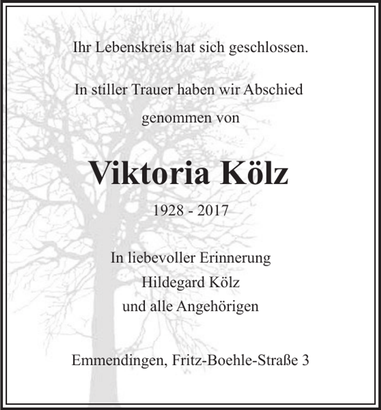 <p>IIhr<br />hr Lebenskreis<br />L e b e ns kr eis hat<br />h at sich<br />si c h geschlossen.<br />ges c hl oss e n.<br />I n stiller<br />still er Trauer<br />Tr a u er haben<br />h a b e n wir<br />wir Abschied<br />A bs c hi e d<br />In<br />ggenommen<br />e n o m m e n vvon<br />on</p><p>Viktoria<br />Vi<br />kt o ri a Kölz<br />K öl z<br />11928<br />9 2 8 -- 22<br />IInn li<br />e b e v oll er Erinnerung<br />Eri n n er u n g<br />liebevoller<br />Hil d e g ar d KKölz<br />öl z<br />Hildegard<br />alle<br />uund<br />n d all<br />e Angehörigen<br />A n g e h öri g e n<br />EEmmendingen,<br />m m e n di n g e n, Frit<br />Fritz-Boehle-Straße<br />z- B o e hl e- Str a ß e 33</p>