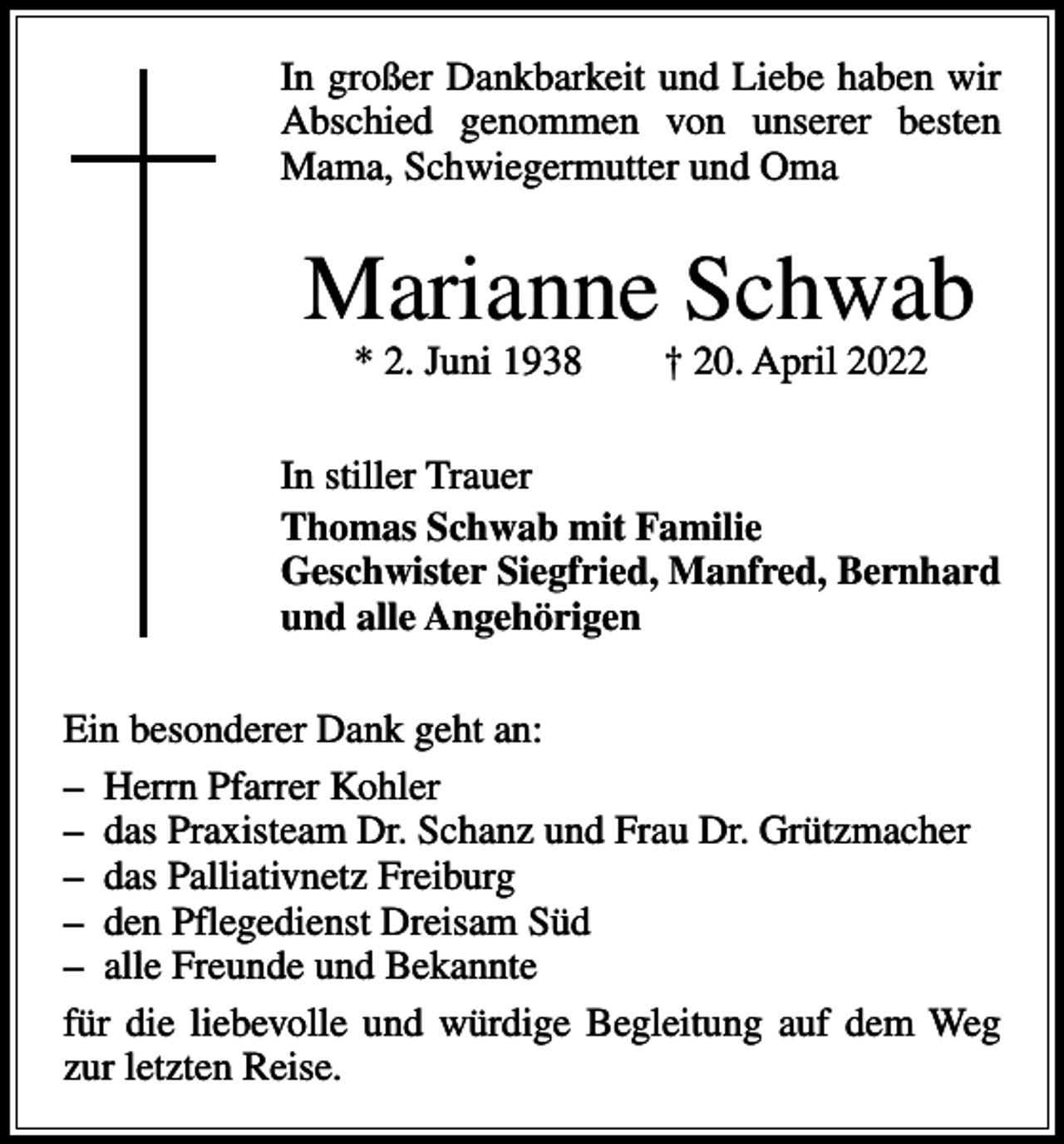 <p>In großer Dankbarkeit und Liebe haben wir<br />Abschied genommen von unserer ­<br />besten<br />Mama, Schwiegermutter und Oma</p><p>Marianne Schwab<br />* 2. Juni 1938 † 20. April 2022</p><p>In stiller Trauer<br />Thomas Schwab mit Familie<br />Geschwister Siegfried, Manfred, Bernhard<br />und alle Angehörigen<br />Ein besonderer Dank geht an:<br />– Herrn Pfarrer Kohler<br />– das Praxisteam Dr. Schanz und Frau Dr. Grützmacher<br />– das Palliativnetz Freiburg<br />– den Pflegedienst Dreisam Süd<br />– alle Freunde und Bekannte<br />für die liebevolle und würdige Begleitung auf dem Weg<br />zur letzten Reise.</p>
