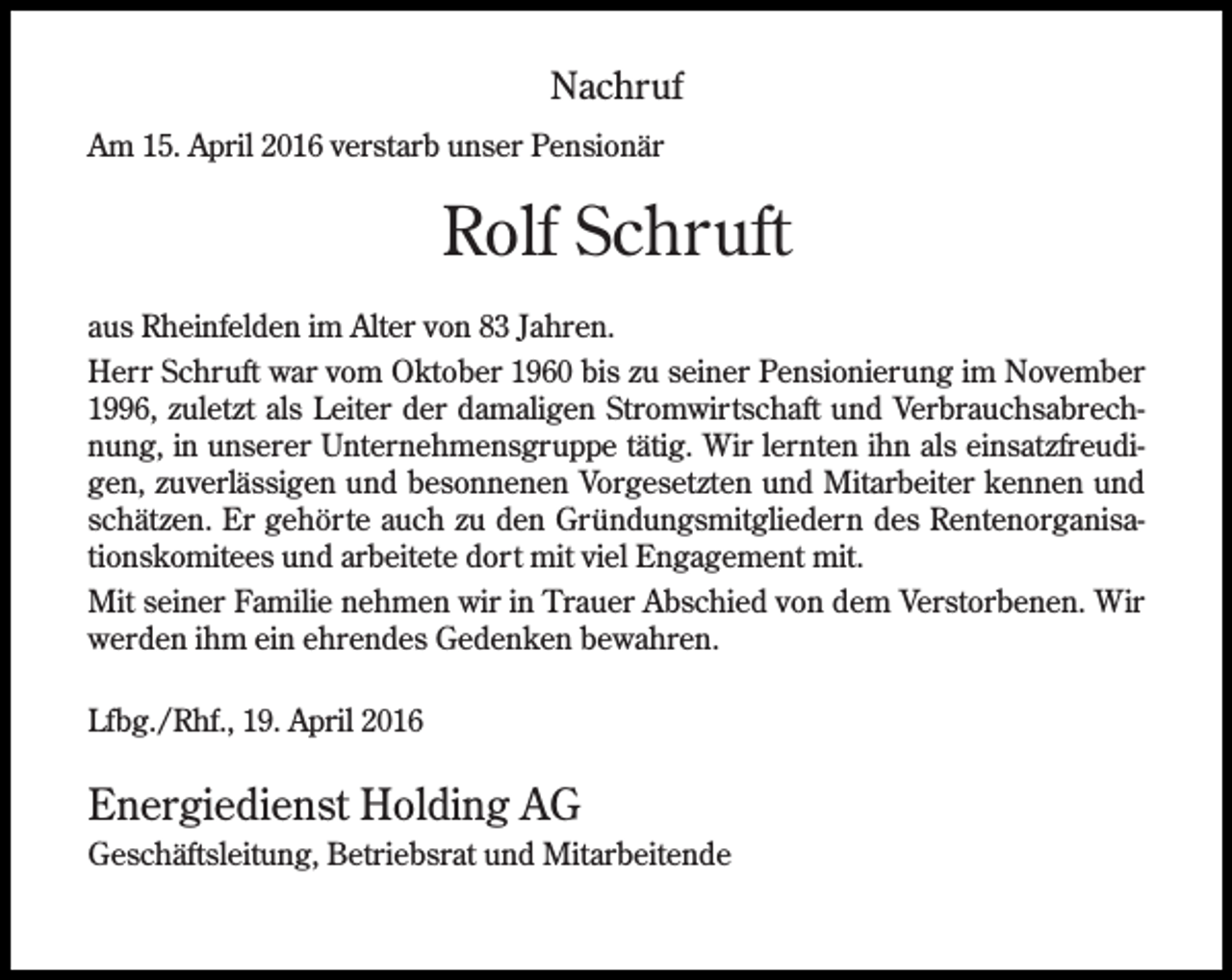 <p>Nachruf<br />Am 15. April 2016 verstarb unser Pensionär</p><p>Rolf Schruft<br />aus Rheinfelden im Alter von 83 Jahren.<br />Herr Schruft war vom Oktober 1960 bis zu seiner Pensionierung im November<br />1996, zuletzt als Leiter der damaligen Stromwirtschaft und Verbrauchsabrechnung, in unserer Unternehmensgruppe tätig. Wir lernten ihn als einsatzfreudigen, zuverlässigen und besonnenen Vorgesetzten und Mitarbeiter kennen und<br />schätzen. Er gehörte auch zu den Gründungsmitgliedern des Rentenorganisationskomitees und arbeitete dort mit viel Engagement mit.<br />Mit seiner Familie nehmen wir in Trauer Abschied von dem Verstorbenen. Wir<br />werden ihm ein ehrendes Gedenken bewahren.<br />Lfbg./Rhf., 19. April 2016</p><p>Energiedienst Holding AG<br />Geschäftsleitung, Betriebsrat und Mitarbeitende</p>