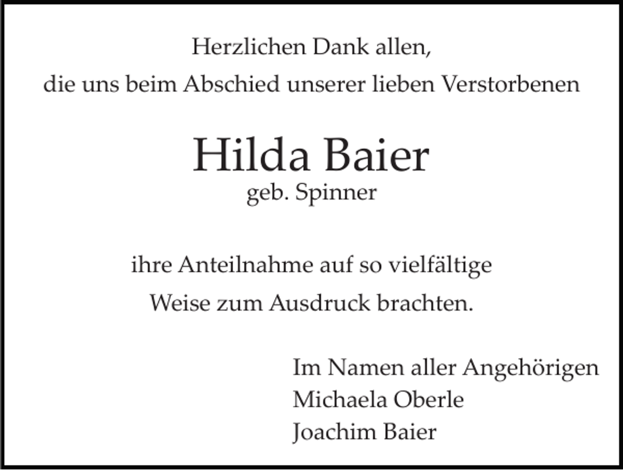 <p>HHerzlichen<br />er zli c h e n DDank<br />a n k all<br />e n,<br />allen,<br />di e uuns<br />n s bbeim<br />ei m Abschied<br />A b s c hi e d unserer<br />u n s er er lieben<br />li e b e n Verstorbenen<br />V er st or be n e n<br />die</p><p>Hilda<br />Hil<br />d a BBaier<br />ai er<br />ggeb.<br />e b. SSpinner<br />pi n n er</p><p>iihre<br />hr e Anteilnahme<br />A nt eil n a h m e auf<br />a uf so<br />so vielfältige<br />vi elf älti g e<br />WWeise<br />ei s e z zum<br />u m AAusdruck<br />u s dr u c k b brachten.<br />r a c ht e n.<br />IImm Namen<br />N a m e n aller<br />all er Angehörigen<br />A n g e höri g e n<br />Mi<br />c h a el a OOberle<br />b erl e<br />Michaela<br />JJoachim<br />o a c hi m Baier<br />B ai er</p>