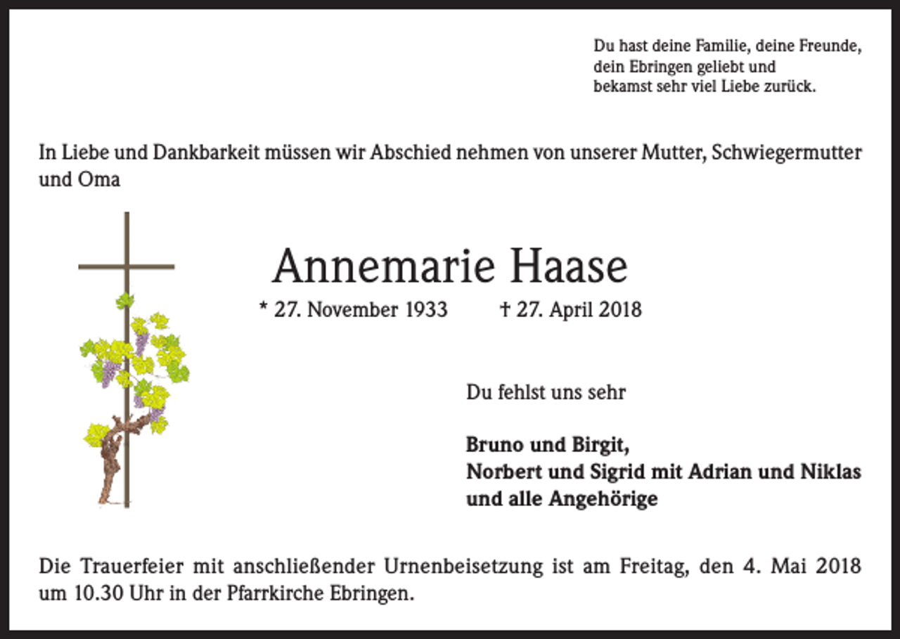 <p>Du hast deine Familie, deine Freunde,<br />dein Ebringen geliebt und<br />bekamst sehr viel Liebe zurück.</p><p>In Liebe und Dankbarkeit müssen wir Abschied nehmen von unserer Mutter, Schwiegermutter<br />und Oma</p><p>Annemarie Haase<br />* 27. November 1933</p><p>† 27. April 2018</p><p>Du fehlst uns sehr<br />Bruno und Birgit,<br />Norbert und Sigrid mit Adrian und Niklas<br />und alle Angehörige<br />Die Trauerfeier mit anschließender Urnenbeisetzung ist am Freitag, den 4. Mai 2018<br />um 10.30 Uhr in der Pfarrkirche Ebringen.</p>