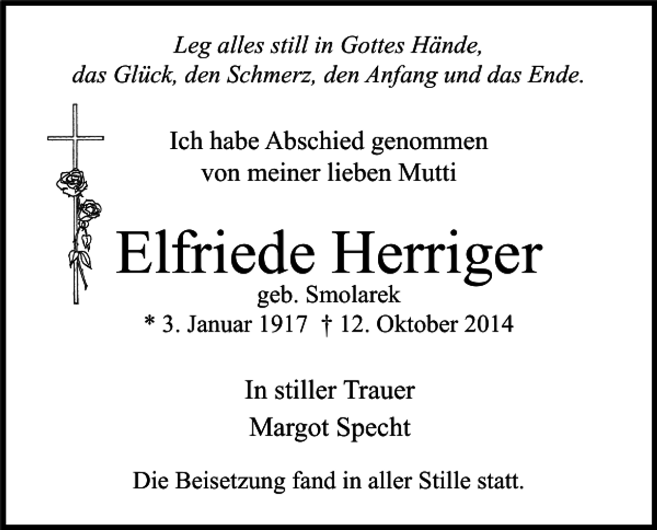 <p>Leg alles still in Gottes Hände,<br />das Glück, den Schmerz, den Anfang und das Ende.</p><p>Ich habe Abschied genommen<br />von meiner lieben Mutti</p><p>Elfriede<br />Herriger<br />geb. Smolarek<br />* 3. Januar 1917 † 12. Oktober 2014</p><p>In stiller Trauer<br />Margot Specht<br />Die Beisetzung fand in aller Stille statt.</p>
