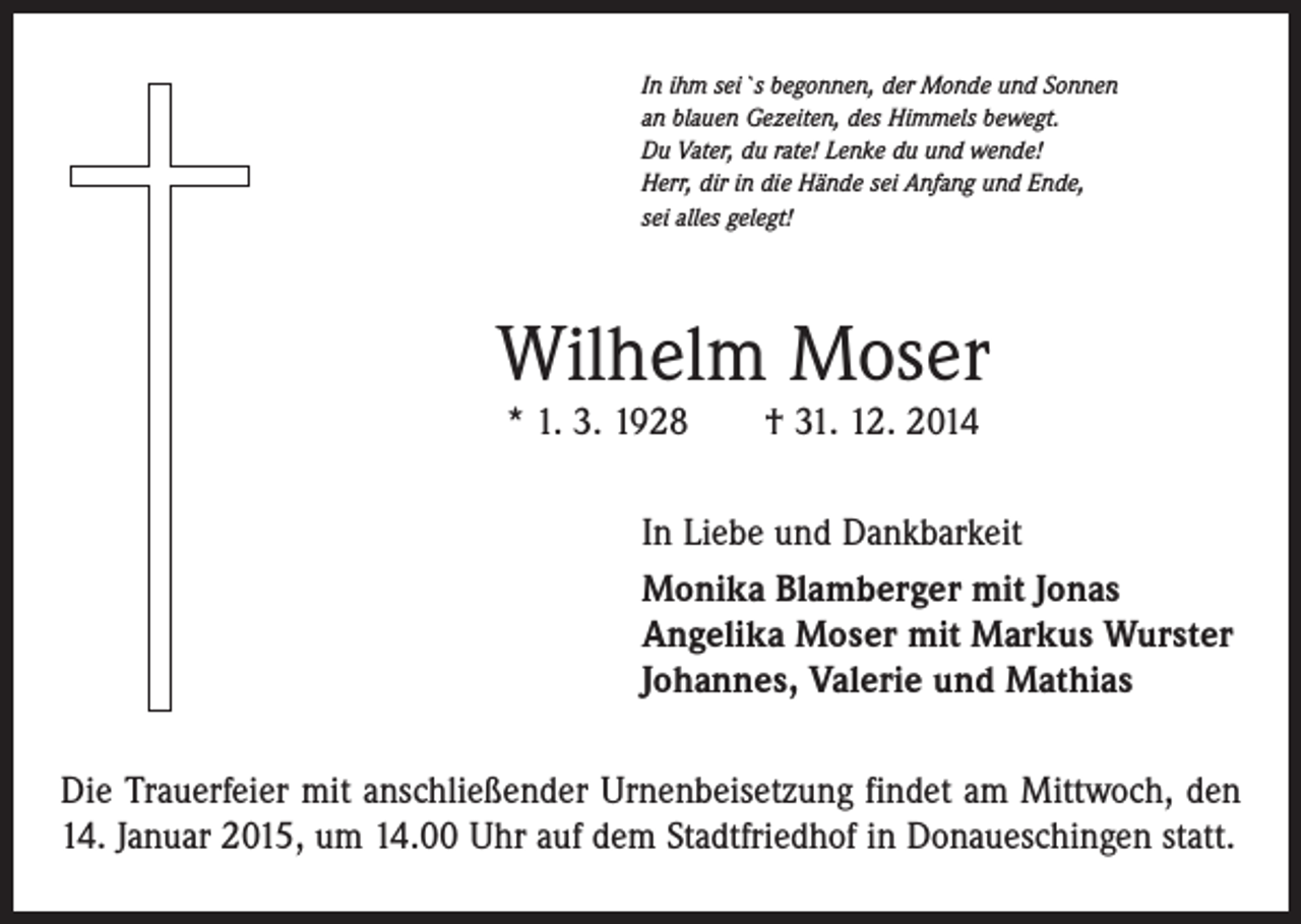 <p>In ihm sei`s begonnen, der Monde und Sonnen<br />an blauen Gezeiten, des Himmels bewegt.<br />Du Vater, du rate! Lenke du und wende!<br />Herr, dir in die Hände sei Anfang und Ende,<br />sei alles gelegt!</p><p>Wilhelm Moser<br />* 1. 3. 1928 † 31. 12. 2014</p><p>In Liebe und Dankbarkeit<br />Monika Blamberger mit Jonas<br />Angelika Moser mit Markus Wurster<br />Johannes, Valerie und Mathias<br />Die Trauerfeier mit anschließender Urnenbeisetzung findet am Mittwoch, den<br />14. Januar 2015, um 14.00 Uhr auf dem Stadtfriedhof in Donaueschingen statt.</p>