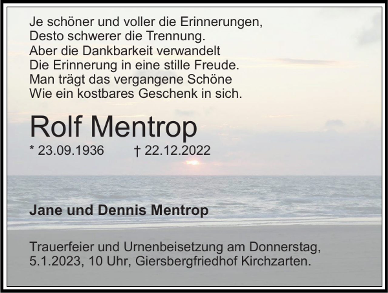 <p>Je schöner und voller die Erinnerungen,<br />Desto schwerer die Trennung.<br />Aber die Dankbarkeit verwandelt<br />Die Erinnerung in eine stille Freude.<br />Man trägt das vergangene Schöne<br />Wie ein kostbares Geschenk in sich.</p><p>Rolf Mentrop<br />* 23.09.1936</p><p>† 22.12.2022</p><p>Jane und Dennis Mentrop<br />Trauerfeier und Urnenbeisetzung am Donnerstag,<br />5.1.2023, 10 Uhr, Giersbergfriedhof Kirchzarten.</p>