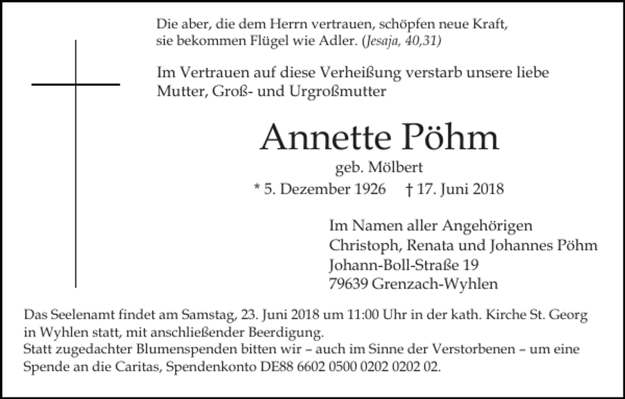 <p>Die aber, die dem Herrn vertrauen, schöpfen neue Kraft,<br />sie bekommen Flügel wie Adler. (Jesaja, 40,31)</p><p>Im Vertrauen auf diese Verheißung verstarb unsere liebe<br />Mutter, Groß- und Urgroßmutter</p><p>Annette Pöhm</p><p>geb. Mölbert<br />* 5. Dezember 1926 † 17. Juni 2018<br />Im Namen aller Angehörigen<br />Christoph, Renata und Johannes Pöhm<br />Johann-Boll-Straße 19<br />79639 Grenzach-Wyhlen<br />Das Seelenamt findet am Samstag, 23. Juni 2018 um 11:00 Uhr in der kath. Kirche St. Georg<br />in Wyhlen statt, mit anschließender Beerdigung.<br />Statt zugedachter Blumenspenden bitten wir – auch im Sinne der Verstorbenen – um eine<br />Spende an die Caritas, Spendenkonto DE88 6602 0502.</p>