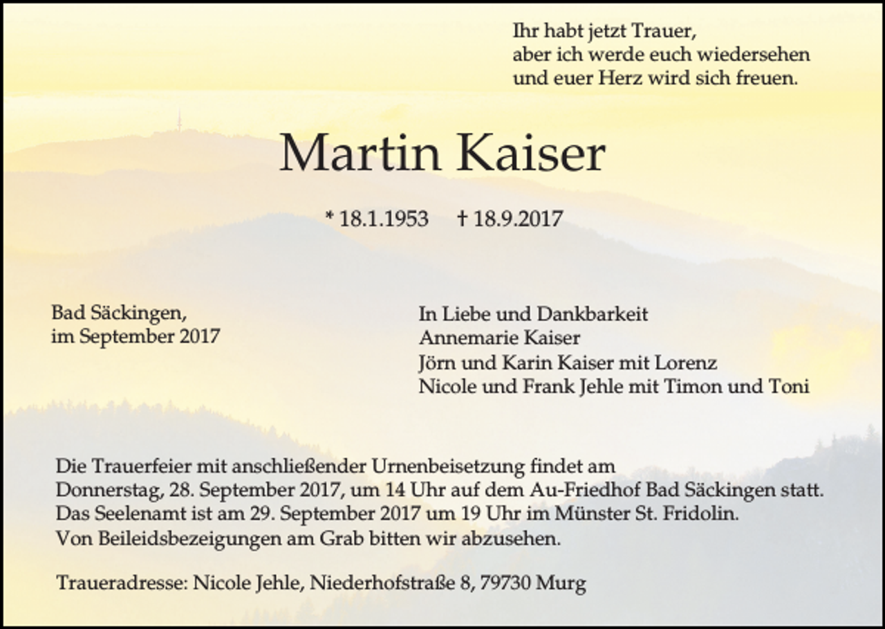 <p>Ihr habt jetzt Trauer,<br />aber ich werde euch wiedersehen<br />und euer Herz wird sich freuen.</p><p>Martin Kaiser<br />* 18.1.1953</p><p>Bad Säckingen,<br />im September 2017</p><p>† 18.9.2017</p><p>In Liebe und Dankbarkeit<br />Annemarie Kaiser<br />Jörn und Karin Kaiser mit Lorenz<br />Nicole und Frank Jehle mit Timon und Toni</p><p>Die Trauerfeier mit anschließender Urnenbeisetzung findet am<br />Donnerstag, 28. September 2017, um 14 Uhr auf dem Au-Friedhof Bad Säckingen statt.<br />Das Seelenamt ist am 29. September 2017 um 19 Uhr im Münster St. Fridolin.<br />Von Beileidsbezeigungen am Grab bitten wir abzusehen.<br />Traueradresse: Nicole Jehle, Niederhofstraße 8, 79730 Murg</p>