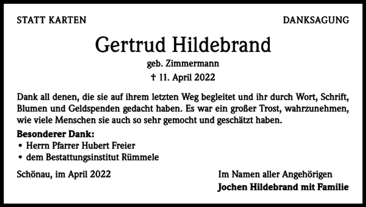 <p>STATT KARTEN</p><p>DANKSAGUNG</p><p>Gertrud Hildebrand<br />geb. Zimmermann<br />† 11. April 2022</p><p>Dank all denen, die sie auf ihrem letzten Weg begleitet und ihr durch Wort, Schrift,<br />Blumen und Geldspenden gedacht haben. Es war ein großer Trost, wahrzunehmen,<br />wie viele Menschen sie auch so sehr gemocht und geschätzt haben.<br />Besonderer Dank:<br />• Herrn Pfarrer Hubert Freier<br />• dem Bestattungsinstitut Rümmele<br />Schönau, im April 2022</p><p>Im Namen aller Angehörigen<br />Jochen Hildebrand mit Familie</p>