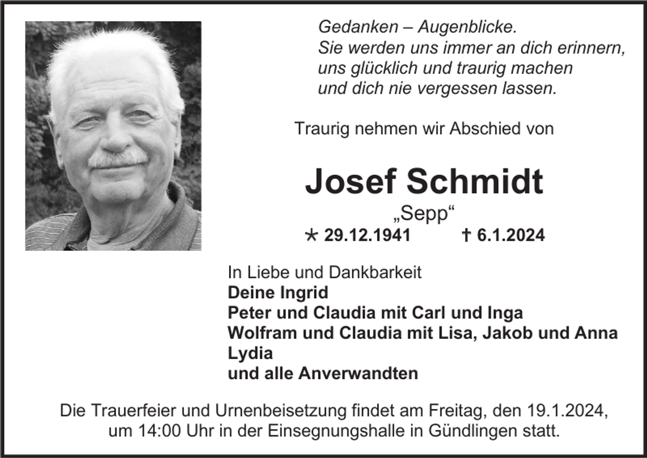 <p>Gedanken – Augenblicke.<br />Sie werden uns immer an dich erinnern,<br />uns glücklich und traurig machen<br />und dich nie vergessen lassen.<br />Traurig nehmen wir Abschied von</p><p>Josef Schmidt<br />„Sepp“<br /> 29.12.1941</p><p> 6.1.2024</p><p>In Liebe und Dankbarkeit<br />Deine Ingrid<br />Peter und Claudia mit Carl und Inga<br />Wolfram und Claudia mit Lisa, Jakob und Anna<br />Lydia<br />und alle Anverwandten<br />Die Trauerfeier und Urnenbeisetzung findet am Freitag, den 19.1.2024,<br />um 14:00 Uhr in der Einsegnungshalle in Gündlingen statt.</p>