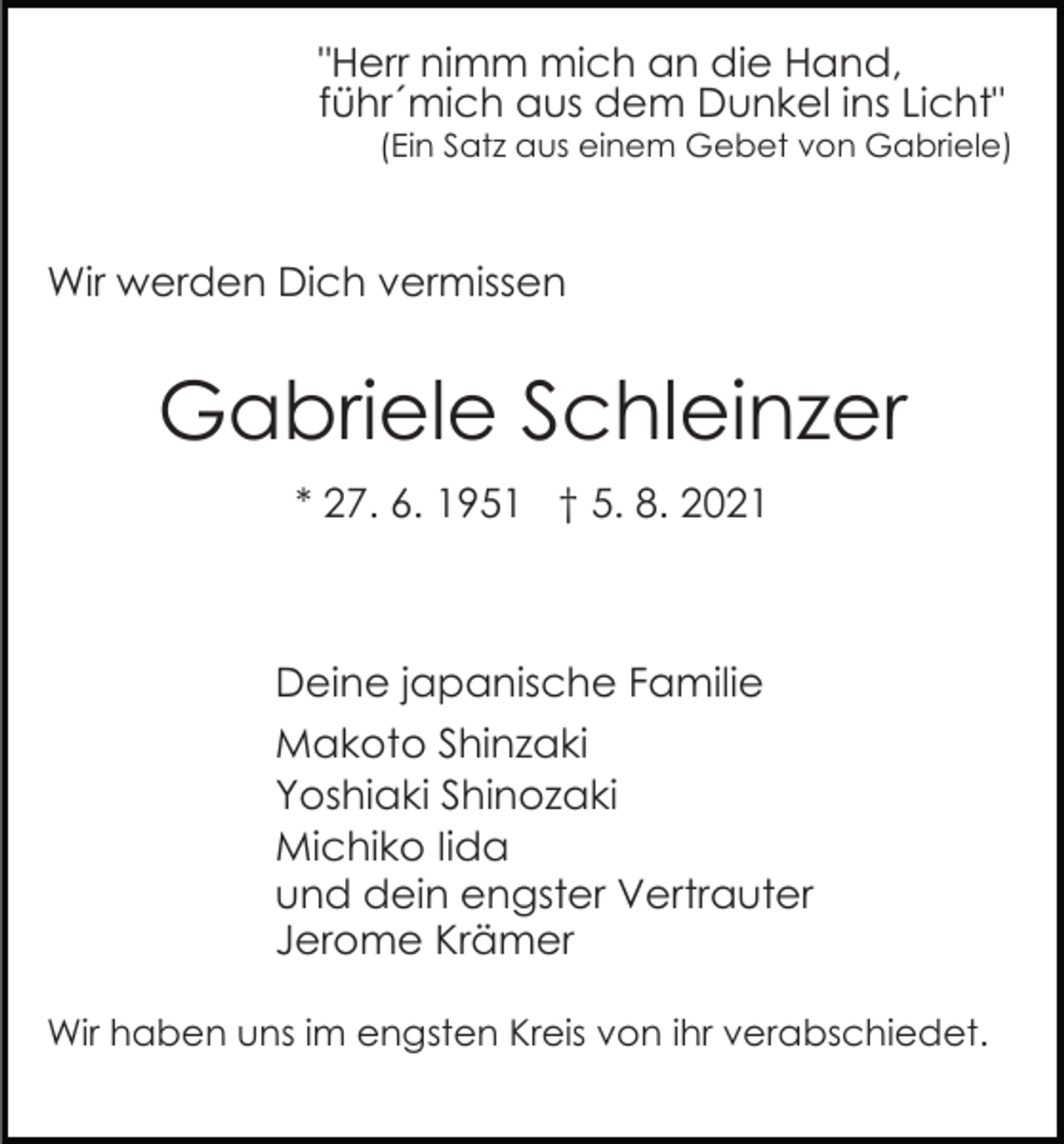 <p>"Herr nimm mich an die Hand,<br />führ´mich aus dem Dunkel ins Licht"</p><p>(Ein Satz aus einem Gebet von Gabriele)</p><p>Wir werden Dich vermissen</p><p>Gabriele Schleinzer<br />* 27. 6. 1951 † 5. 8. 2021</p><p>Deine japanische Familie<br />Makoto Shinzaki<br />Yoshiaki Shinozaki<br />Michiko Iida<br />und dein engster Vertrauter<br />Jerome Krämer<br />Wir haben uns im engsten Kreis von ihr verabschiedet.</p>
