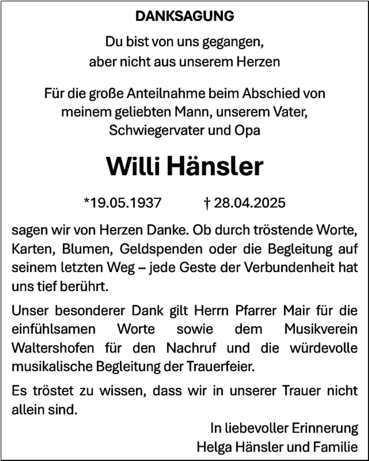 <p>DANKSAGUNG<br />Du bist von uns gegangen,<br />aber nicht aus unserem Herzen<br />Für die große Anteilnahme beim Abschied von<br />meinem geliebten Mann, unserem Vater,<br />Schwiegervater und Opa</p><p>Willi Hänsler<br />*19.05.1937</p><p>† 28.04.2025</p><p>sagen wir von Herzen Danke. Ob durch tröstende Worte,<br />Karten, Blumen, Geldspenden oder die Begleitung auf<br />seinem letzten Weg – jede Geste der Verbundenheit hat<br />uns tief berührt.<br />Unser besonderer Dank gilt Herrn Pfarrer Mair für die<br />einfühlsamen Worte sowie dem Musikverein<br />Waltershofen für den Nachruf und die würdevolle<br />musikalische Begleitung der Trauerfeier.<br />Es tröstet zu wissen, dass wir in unserer Trauer nicht<br />allein sind.<br />In liebevoller Erinnerung<br />Helga Hänsler und Familie</p>