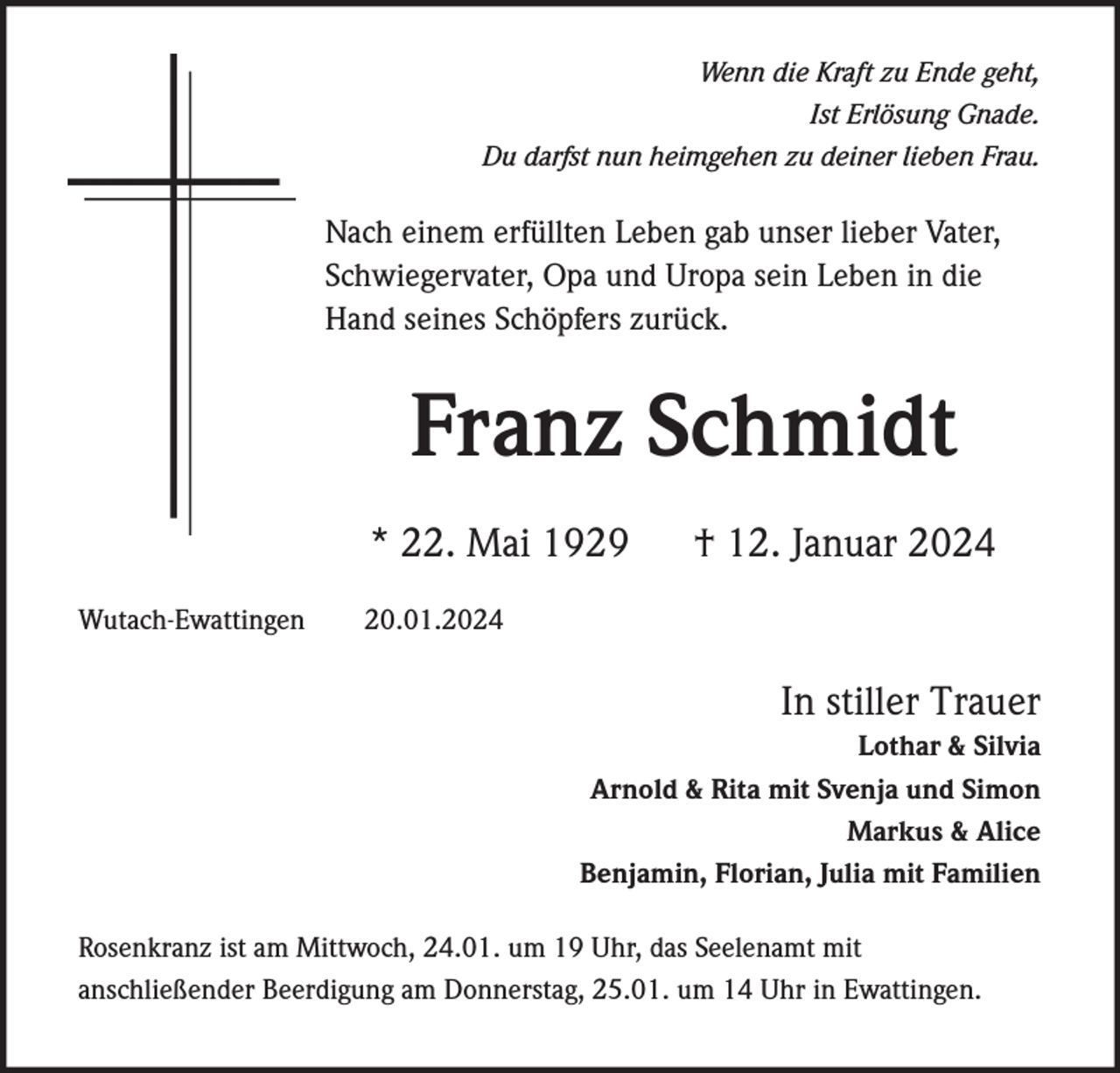 <p>Wenn die Kraft zu Ende geht,<br />Ist Erlösung Gnade.<br />Du darfst nun heimgehen zu deiner lieben Frau.</p>
<p>Nach einem erfüllten Leben gab unser lieber Vater,<br />Schwiegervater, Opa und Uropa sein Leben in die<br />Hand seines Schöpfers zurück.</p>
<p>Franz Schmidt<br />* 22. Mai 1929</p>
<p>† 12. Januar 2024</p>
<p>In stiller Trauer<br />Lothar &amp; Silvia<br />Arnold &amp; Rita mit Svenja und Simon<br />Markus &amp; Alice<br />Benjamin, Florian, Julia mit Familien<br />Rosenkranz ist am Mittwoch, 24.01. um 19 Uhr, das Seelenamt mit<br />anschließender Beerdigung am Donnerstag, 25.01. um 14 Uhr in Ewattingen.</p>