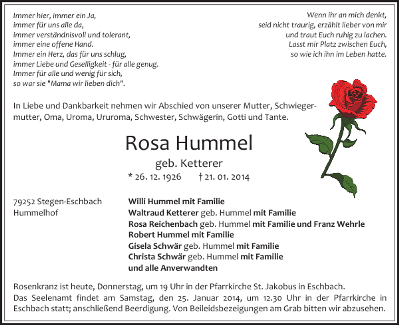 <p>Wenn ihr an mich denkt,<br />seid nicht traurig, erzählt lieber von mir<br />und traut Euch ruhig zu lachen.<br />Lasst mir Platz zwischen Euch,<br />so wie ich ihn im Leben hatte.</p><p>Immer hier, immer ein Ja,<br />immer für uns alle da,<br />immer verständnisvoll und tolerant,<br />immer eine offene Hand.<br />Immer ein Herz, das für uns schlug,<br />immer Liebe und Geselligkeit - für alle genug.<br />Immer für alle und wenig für sich,<br />so war sie "Mama wir lieben dich".</p><p>In Liebe und Dankbarkeit nehmen wir Abschied von unserer Mutter, Schwiegermutter, Oma, Uroma, Ururoma, Schwester, Schwägerin, Gotti und Tante.</p><p>Rosa Hummel<br />geb. Ketterer<br />* 26. 12. 1926<br />79252 Stegen-Eschbach<br />Hummelhof</p><p>† 21. 01. 2014</p><p>Willi Hummel mit Familie<br />Waltraud Ketterer geb. Hummel mit Familie<br />Rosa Reichenbach geb. Hummel mit Familie und Franz Wehrle<br />Robert Hummel mit Familie<br />Gisela Schwär geb. Hummel mit Familie<br />Christa Schwär geb. Hummel mit Familie<br />und alle Anverwandten</p><p>Rosenkranz ist heute, Donnerstag, um 19 Uhr in der Pfarrkirche St. Jakobus in Eschbach.<br />Das Seelenamt findet am Samstag, den 25. Januar 2014, um 12.30 Uhr in der Pfarrkirche in<br />Eschbach statt; anschließend Beerdigung. Von Beileidsbezeigungen am Grab bitten wir abzusehen.</p>