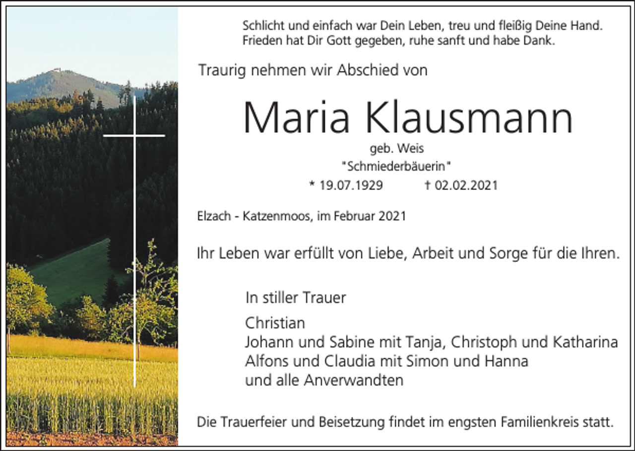 <p>Schlicht und einfach war Dein Leben, treu und fleißig Deine Hand.<br />Frieden hat Dir Gott gegeben, ruhe sanft und habe Dank.</p><p>Traurig nehmen wir Abschied von</p><p>Maria Klausmann<br />geb. Weis<br />"Schmiederbäuerin"<br />* 19.07.1929<br />† 02.02.2021<br />Elzach - Katzenmoos, im Februar 2021</p><p>Ihr Leben war erfüllt von Liebe, Arbeit und Sorge für die Ihren.<br />In stiller Trauer<br />Christian<br />Johann und Sabine mit Tanja, Christoph und Katharina<br />Alfons und Claudia mit Simon und Hanna<br />und alle Anverwandten<br />Die Trauerfeier und Beisetzung findet im engsten Familienkreis statt.</p>