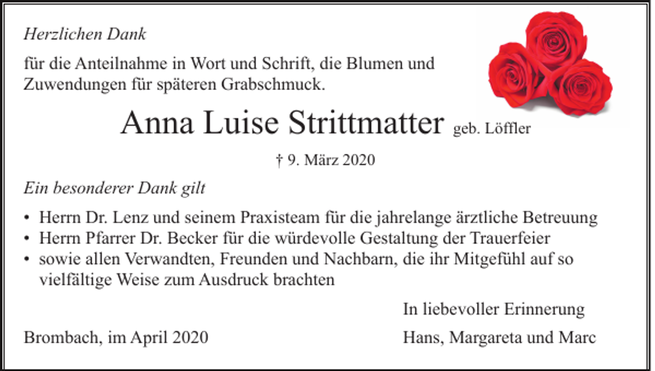 <p>Herzlichen Dank<br />für die Anteilnahme in Wort und Schrift, die Blumen und<br />Zuwendungen für späteren Grabschmuck.</p><p>Anna Luise Strittmatter geb. Löffler<br />† 9. März 2020</p><p>Ein besonderer Dank gilt<br />• Herrn Dr. Lenz und seinem Praxisteam für die jahrelange ärztliche Betreuung<br />• Herrn Pfarrer Dr. Becker für die würdevolle Gestaltung der Trauerfeier<br />• sowie allen Verwandten, Freunden und Nachbarn, die ihr Mitgefühl auf so<br />vielfältige Weise zum Ausdruck brachten<br />In liebevoller Erinnerung<br />Brombach, im April 2020</p><p>Hans, Margareta und Marc</p>