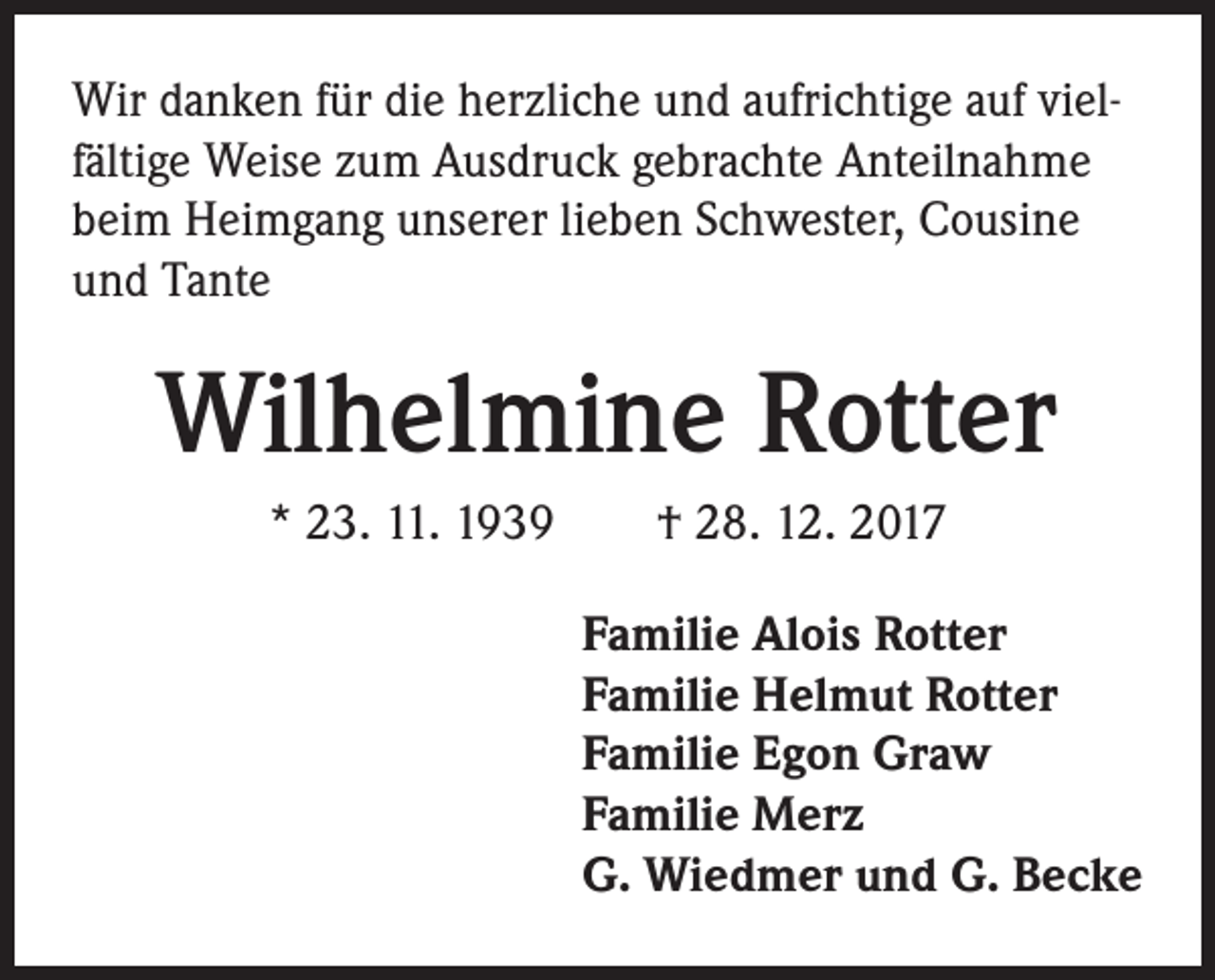 <p>Wir danken für die herzliche und aufrichtige auf vielfältige Weise zum Ausdruck gebrachte Anteilnahme<br />beim Heimgang unserer lieben Schwester, Cousine<br />und Tante</p><p>Wilhelmine Rotter<br />* 23. 11. 1939 † 28. 12. 2017<br />Familie Alois Rotter<br />Familie Helmut Rotter<br />Familie Egon Graw<br />Familie Merz<br />G. Wiedmer und G. Becke</p>