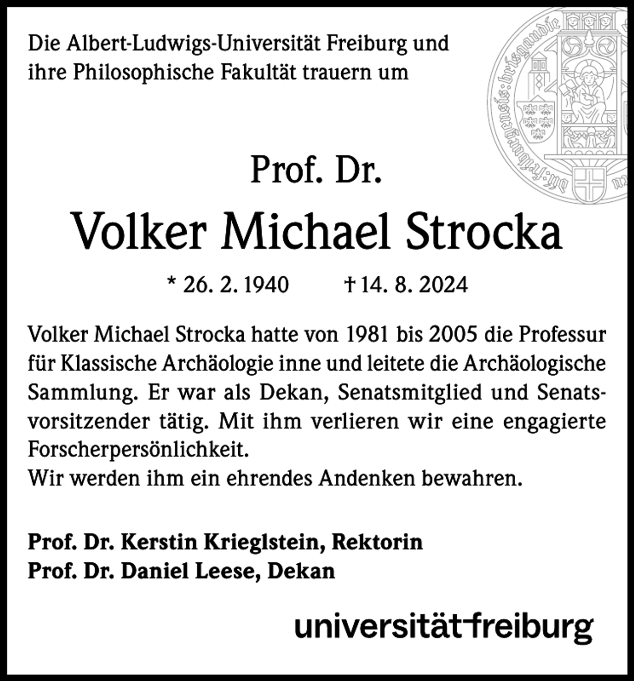 <p>Die Albert-Ludwigs-Universität Freiburg und<br />ihre Philosophische Fakultät trauern um</p><p>Prof. Dr.</p><p>Volker Michael Strocka<br />* 26. 2. 1940</p><p>† 14. 8. 2024</p><p>Volker Michael Strocka hatte von 1981 bis 2005 die Professur<br />für Klassische Archäologie inne und leitete die Archäologische<br />Sammlung. Er war als Dekan, Senatsmitglied und Senatsvorsitzender tätig. Mit ihm verlieren wir eine engagierte<br />Forscherpersönlichkeit.<br />Wir werden ihm ein ehrendes Andenken bewahren.<br />Prof. Dr. Kerstin Krieglstein, Rektorin<br />Prof. Dr. Daniel Leese, Dekan</p>