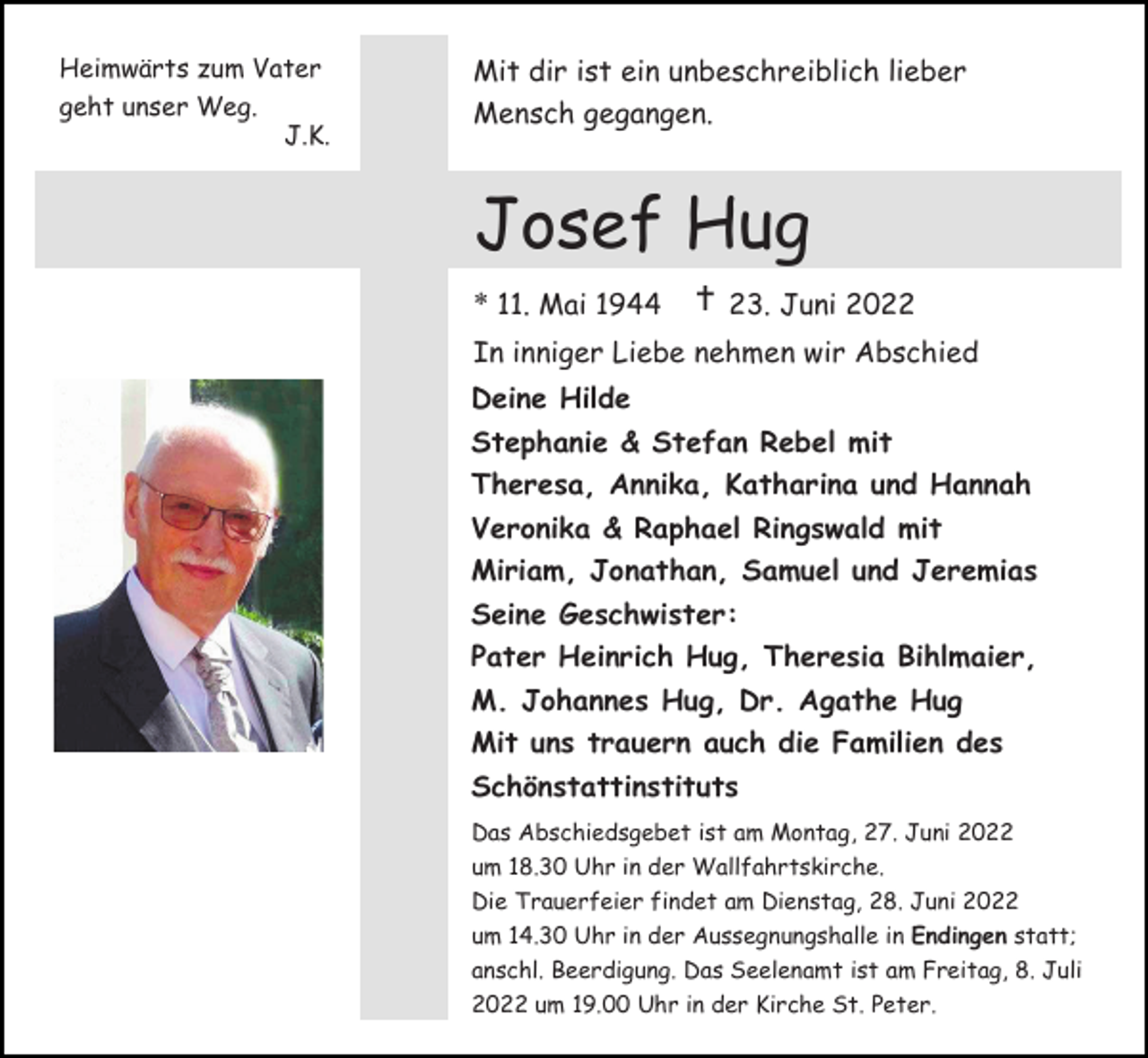 <p>Heimwärts zum Vater</p><p>Mit dir ist ein unbeschreiblich lieber</p><p>geht unser Weg.</p><p>Mensch gegangen.</p><p>J.K.</p><p>Josef Hug<br />* 11. Mai 1944</p><p> 23. Juni 2022</p><p>In inniger Liebe nehmen wir Abschied<br />Deine Hilde<br />Stephanie &amp; Stefan Rebel mit<br />Theresa, Annika, Katharina und Hannah<br />Veronika &amp; Raphael Ringswald mit<br />Miriam, Jonathan, Samuel und Jeremias<br />Seine Geschwister:<br />Pater Heinrich Hug, Theresia Bihlmaier,<br />M. Johannes Hug, Dr. Agathe Hug<br />Mit uns trauern auch die Familien des<br />Schönstattinstituts<br />Das Abschiedsgebet ist am Montag, 27. Juni 2022<br />um 18.30 Uhr in der Wallfahrtskirche.<br />Die Trauerfeier findet am Dienstag, 28. Juni 2022<br />um 14.30 Uhr in der Aussegnungshalle in Endingen statt;<br />anschl. Beerdigung. Das Seelenamt ist am Freitag, 8. Juli<br />2022 um 19.00 Uhr in der Kirche St. Peter.</p>