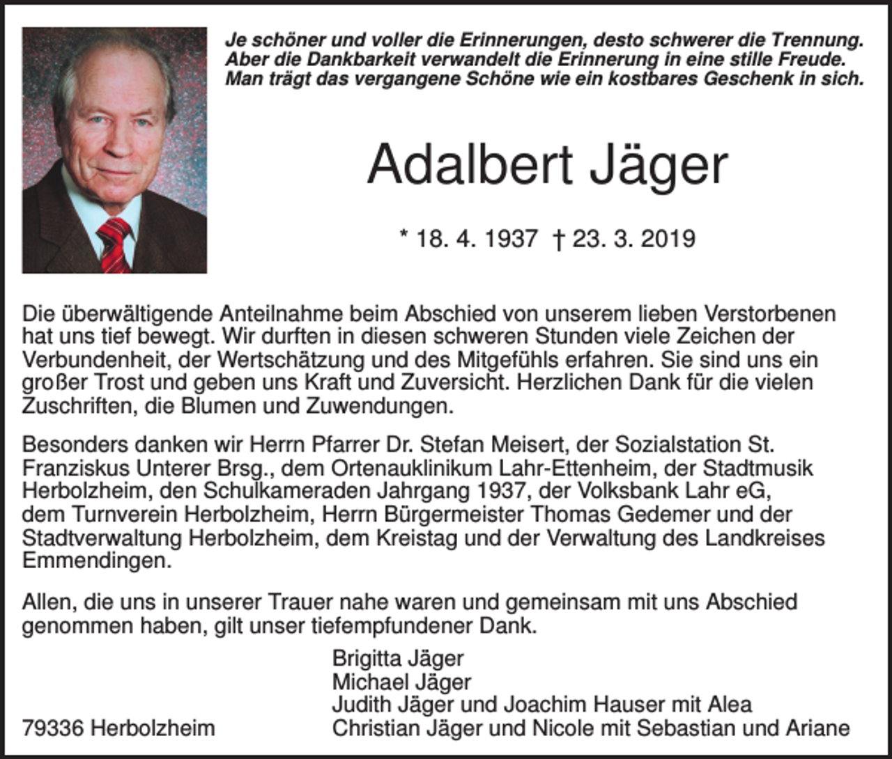 <p>Je schöner und voller die Erinnerungen, desto schwerer die Trennung.<br />Aber die Dankbarkeit verwandelt die Erinnerung in eine stille Freude.<br />Man trägt das vergangene Schöne wie ein kostbares Geschenk in sich.</p><p>Adalbert Jäger<br />* 18. 4. 1937 † 23. 3. 2019<br />Die überwältigende Anteilnahme beim Abschied von unserem lieben Verstorbenen<br />hat uns tief bewegt. Wir durften in diesen schweren Stunden viele Zeichen der<br />Verbundenheit, der Wertschätzung und des Mitgefühls erfahren. Sie sind uns ein<br />großer Trost und geben uns Kraft und Zuversicht. Herzlichen Dank für die vielen<br />Zuschriften, die Blumen und Zuwendungen.<br />Besonders danken wir Herrn Pfarrer Dr. Stefan Meisert, der Sozialstation St.<br />Franziskus Unterer Brsg., dem Ortenauklinikum Lahr-Ettenheim, der Stadtmusik<br />Herbolzheim, den Schulkameraden Jahrgang 1937, der Volksbank Lahr eG,<br />dem Turnverein Herbolzheim, Herrn Bürgermeister Thomas Gedemer und der<br />Stadtverwaltung Herbolzheim, dem Kreistag und der Verwaltung des Landkreises<br />Emmendingen.<br />Allen, die uns in unserer Trauer nahe waren und gemeinsam mit uns Abschied<br />genommen haben, gilt unser tiefempfundener Dank.<br />Brigitta Jäger<br />Michael Jäger<br />Judith Jäger und Joachim Hauser mit Alea<br />Christian Jäger und Nicole mit Sebastian und Ariane<br />79336 Herbolzheim</p>