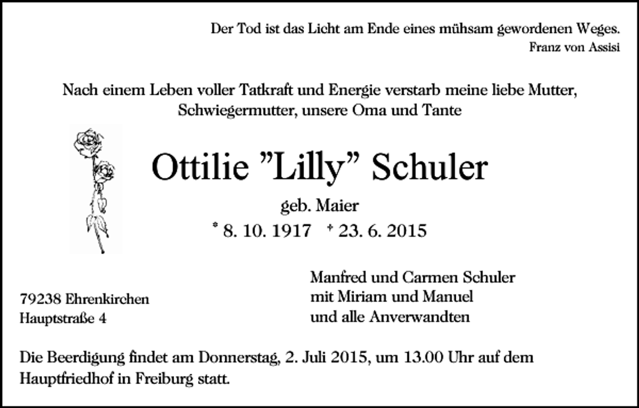 <p>Der Tod ist das Licht am Ende eines mühsam gewordenen Weges.<br />Franz von Assisi</p><p>Nach einem Leben voller Tatkraft und Energie verstarb meine liebe Mutter,<br />Schwiegermutter, unsere Oma und Tante</p><p>Ottilie "Lilly" Schuler<br />geb. Maier<br />* 8. 10. 1917 † 23. 6. 2015</p><p>79238 Ehrenkirchen<br />Hauptstraße 4</p><p>Manfred und Carmen Schuler<br />mit Miriam und Manuel<br />und alle Anverwandten</p><p>Die Beerdigung findet am Donnerstag, 2. Juli 2015, um 13.00 Uhr auf dem<br />Hauptfriedhof in Freiburg statt.</p>